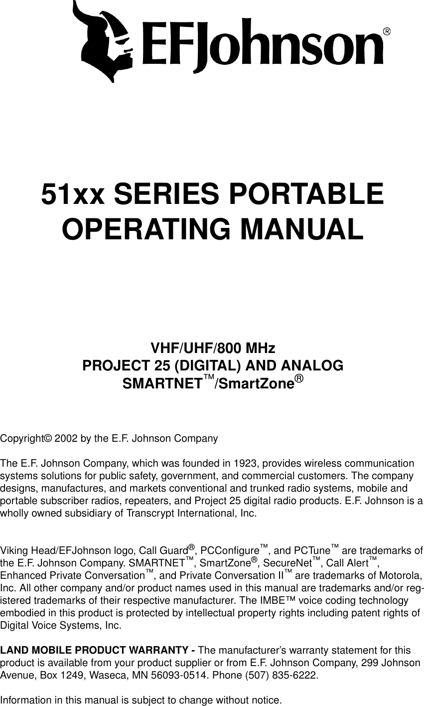 51xx SERIES PORTABLEOPERATING MANUALVHF/UHF/800 MHzPROJECT 25 (DIGITAL) AND ANALOGSMARTNET™/SmartZone®Copyright© 2002 by the E.F. Johnson CompanyThe E.F. Johnson Company, which was founded in 1923, provides wireless communication systems solutions for public safety, government, and commercial customers. The company designs, manufactures, and markets conventional and trunked radio systems, mobile and portable subscriber radios, repeaters, and Project 25 digital radio products. E.F. Johnson is a wholly owned subsidiary of Transcrypt International, Inc.Viking Head/EFJohnson logo, Call Guard®, PCConfigure™, and PCTune™ are trademarks of the E.F. Johnson Company. SMARTNET™, SmartZone®, SecureNet™, Call Alert™, Enhanced Private Conversation™, and Private Conversation II™ are trademarks of Motorola, Inc. All other company and/or product names used in this manual are trademarks and/or reg-istered trademarks of their respective manufacturer. The IMBE™ voice coding technology embodied in this product is protected by intellectual property rights including patent rights of Digital Voice Systems, Inc.LAND MOBILE PRODUCT WARRANTY - The manufacturer’s warranty statement for this product is available from your product supplier or from E.F. Johnson Company, 299 Johnson Avenue, Box 1249, Waseca, MN 56093-0514. Phone (507) 835-6222.Information in this manual is subject to change without notice. 