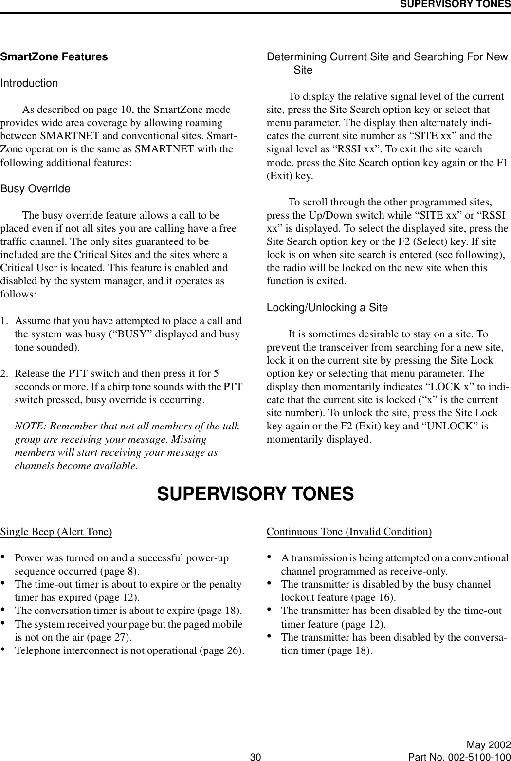 SUPERVISORY TONES30 May 2002Part No. 002-5100-100SmartZone FeaturesIntroductionAs described on page 10, the SmartZone mode provides wide area coverage by allowing roaming between SMARTNET and conventional sites. Smart-Zone operation is the same as SMARTNET with the following additional features:Busy OverrideThe busy override feature allows a call to be placed even if not all sites you are calling have a free traffic channel. The only sites guaranteed to be included are the Critical Sites and the sites where a Critical User is located. This feature is enabled and disabled by the system manager, and it operates as follows:1. Assume that you have attempted to place a call and the system was busy (“BUSY” displayed and busy tone sounded). 2. Release the PTT switch and then press it for 5 seconds or more. If a chirp tone sounds with the PTT switch pressed, busy override is occurring.NOTE: Remember that not all members of the talk group are receiving your message. Missing members will start receiving your message as channels become available.Determining Current Site and Searching For New SiteTo display the relative signal level of the current site, press the Site Search option key or select that menu parameter. The display then alternately indi-cates the current site number as “SITE xx” and the signal level as “RSSI xx”. To exit the site search mode, press the Site Search option key again or the F1 (Exit) key. To scroll through the other programmed sites, press the Up/Down switch while “SITE xx” or “RSSI xx” is displayed. To select the displayed site, press the Site Search option key or the F2 (Select) key. If site lock is on when site search is entered (see following), the radio will be locked on the new site when this function is exited. Locking/Unlocking a SiteIt is sometimes desirable to stay on a site. To prevent the transceiver from searching for a new site, lock it on the current site by pressing the Site Lock option key or selecting that menu parameter. The display then momentarily indicates “LOCK x” to indi-cate that the current site is locked (“x” is the current site number). To unlock the site, press the Site Lock key again or the F2 (Exit) key and “UNLOCK” is momentarily displayed. SUPERVISORY TONES Single Beep (Alert Tone)•Power was turned on and a successful power-up sequence occurred (page 8).•The time-out timer is about to expire or the penalty timer has expired (page 12).•The conversation timer is about to expire (page 18). •The system received your page but the paged mobile is not on the air (page 27).•Telephone interconnect is not operational (page 26).Continuous Tone (Invalid Condition)•A transmission is being attempted on a conventional channel programmed as receive-only.•The transmitter is disabled by the busy channel lockout feature (page 16).•The transmitter has been disabled by the time-out timer feature (page 12).•The transmitter has been disabled by the conversa-tion timer (page 18).