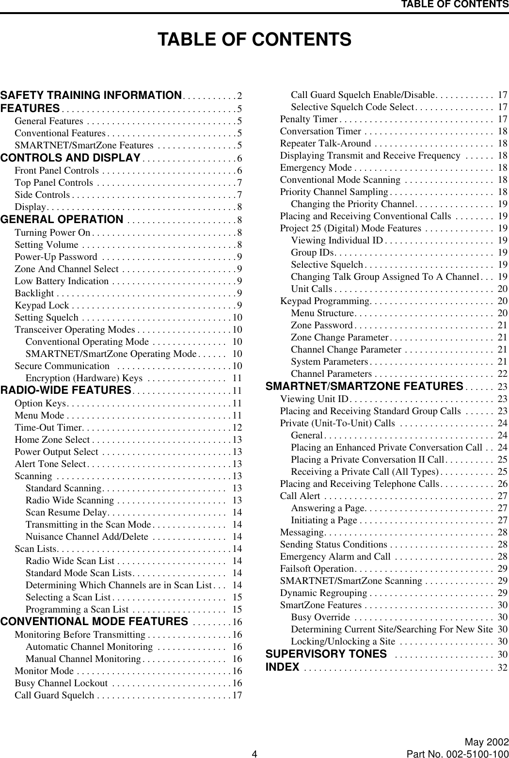 4May 2002Part No. 002-5100-100TABLE OF CONTENTSTABLE OF CONTENTSSAFETY TRAINING INFORMATION. . . . . . . . . . .2FEATURES . . . . . . . . . . . . . . . . . . . . . . . . . . . . . . . . . . .5General Features . . . . . . . . . . . . . . . . . . . . . . . . . . . . . .5Conventional Features. . . . . . . . . . . . . . . . . . . . . . . . . .5SMARTNET/SmartZone Features . . . . . . . . . . . . . . . .5CONTROLS AND DISPLAY. . . . . . . . . . . . . . . . . . .6Front Panel Controls . . . . . . . . . . . . . . . . . . . . . . . . . . .6Top Panel Controls . . . . . . . . . . . . . . . . . . . . . . . . . . . .7Side Controls . . . . . . . . . . . . . . . . . . . . . . . . . . . . . . . . .7Display. . . . . . . . . . . . . . . . . . . . . . . . . . . . . . . . . . . . . .8GENERAL OPERATION . . . . . . . . . . . . . . . . . . . . . .8Turning Power On. . . . . . . . . . . . . . . . . . . . . . . . . . . . .8Setting Volume . . . . . . . . . . . . . . . . . . . . . . . . . . . . . . .8Power-Up Password  . . . . . . . . . . . . . . . . . . . . . . . . . . .9Zone And Channel Select . . . . . . . . . . . . . . . . . . . . . . .9Low Battery Indication . . . . . . . . . . . . . . . . . . . . . . . . .9Backlight . . . . . . . . . . . . . . . . . . . . . . . . . . . . . . . . . . . .9Keypad Lock . . . . . . . . . . . . . . . . . . . . . . . . . . . . . . . . .9Setting Squelch . . . . . . . . . . . . . . . . . . . . . . . . . . . . . .10Transceiver Operating Modes . . . . . . . . . . . . . . . . . . .10Conventional Operating Mode . . . . . . . . . . . . . . .  10SMARTNET/SmartZone Operating Mode. . . . . .  10Secure Communication   . . . . . . . . . . . . . . . . . . . . . . .10Encryption (Hardware) Keys  . . . . . . . . . . . . . . . .  11RADIO-WIDE FEATURES. . . . . . . . . . . . . . . . . . . .11Option Keys. . . . . . . . . . . . . . . . . . . . . . . . . . . . . . . . . 11Menu Mode . . . . . . . . . . . . . . . . . . . . . . . . . . . . . . . . .11Time-Out Timer. . . . . . . . . . . . . . . . . . . . . . . . . . . . . .12Home Zone Select . . . . . . . . . . . . . . . . . . . . . . . . . . . .13Power Output Select . . . . . . . . . . . . . . . . . . . . . . . . . . 13Alert Tone Select. . . . . . . . . . . . . . . . . . . . . . . . . . . . .13Scanning  . . . . . . . . . . . . . . . . . . . . . . . . . . . . . . . . . . .13Standard Scanning. . . . . . . . . . . . . . . . . . . . . . . . .   13Radio Wide Scanning . . . . . . . . . . . . . . . . . . . . . .  13Scan Resume Delay. . . . . . . . . . . . . . . . . . . . . . . .  14Transmitting in the Scan Mode. . . . . . . . . . . . . . .  14Nuisance Channel Add/Delete  . . . . . . . . . . . . . . .  14Scan Lists. . . . . . . . . . . . . . . . . . . . . . . . . . . . . . . . . . .14Radio Wide Scan List . . . . . . . . . . . . . . . . . . . . . .  14Standard Mode Scan Lists. . . . . . . . . . . . . . . . . . .  14Determining Which Channels are in Scan List. . .  14Selecting a Scan List. . . . . . . . . . . . . . . . . . . . . . .  15Programming a Scan List . . . . . . . . . . . . . . . . . . .  15CONVENTIONAL MODE FEATURES  . . . . . . . .16Monitoring Before Transmitting . . . . . . . . . . . . . . . . .16Automatic Channel Monitoring  . . . . . . . . . . . . . .  16Manual Channel Monitoring. . . . . . . . . . . . . . . . .  16Monitor Mode . . . . . . . . . . . . . . . . . . . . . . . . . . . . . . .16Busy Channel Lockout  . . . . . . . . . . . . . . . . . . . . . . . .16Call Guard Squelch . . . . . . . . . . . . . . . . . . . . . . . . . . .17Call Guard Squelch Enable/Disable. . . . . . . . . . . .  17Selective Squelch Code Select. . . . . . . . . . . . . . . .  17Penalty Timer . . . . . . . . . . . . . . . . . . . . . . . . . . . . . . .  17Conversation Timer . . . . . . . . . . . . . . . . . . . . . . . . . .  18Repeater Talk-Around . . . . . . . . . . . . . . . . . . . . . . . .  18Displaying Transmit and Receive Frequency  . . . . . .  18Emergency Mode . . . . . . . . . . . . . . . . . . . . . . . . . . . .  18Conventional Mode Scanning  . . . . . . . . . . . . . . . . . .  18Priority Channel Sampling . . . . . . . . . . . . . . . . . . . . .  18Changing the Priority Channel. . . . . . . . . . . . . . . .  19Placing and Receiving Conventional Calls  . . . . . . . .  19Project 25 (Digital) Mode Features . . . . . . . . . . . . . .  19Viewing Individual ID. . . . . . . . . . . . . . . . . . . . . .  19Group IDs. . . . . . . . . . . . . . . . . . . . . . . . . . . . . . . .  19Selective Squelch. . . . . . . . . . . . . . . . . . . . . . . . . .  19Changing Talk Group Assigned To A Channel. . .  19Unit Calls . . . . . . . . . . . . . . . . . . . . . . . . . . . . . . . .  20Keypad Programming. . . . . . . . . . . . . . . . . . . . . . . . .  20Menu Structure. . . . . . . . . . . . . . . . . . . . . . . . . . . .  20Zone Password. . . . . . . . . . . . . . . . . . . . . . . . . . . .  21Zone Change Parameter. . . . . . . . . . . . . . . . . . . . .  21Channel Change Parameter . . . . . . . . . . . . . . . . . .  21System Parameters. . . . . . . . . . . . . . . . . . . . . . . . .  21Channel Parameters . . . . . . . . . . . . . . . . . . . . . . . .  22SMARTNET/SMARTZONE FEATURES . . . . . .  23Viewing Unit ID. . . . . . . . . . . . . . . . . . . . . . . . . . . . .  23Placing and Receiving Standard Group Calls  . . . . . .  23Private (Unit-To-Unit) Calls  . . . . . . . . . . . . . . . . . . .  24General. . . . . . . . . . . . . . . . . . . . . . . . . . . . . . . . . .  24Placing an Enhanced Private Conversation Call . .  24Placing a Private Conversation II Call. . . . . . . . . .  25Receiving a Private Call (All Types) . . . . . . . . . . .  25Placing and Receiving Telephone Calls. . . . . . . . . . .  26Call Alert . . . . . . . . . . . . . . . . . . . . . . . . . . . . . . . . . .  27Answering a Page. . . . . . . . . . . . . . . . . . . . . . . . . .  27Initiating a Page . . . . . . . . . . . . . . . . . . . . . . . . . . .  27Messaging. . . . . . . . . . . . . . . . . . . . . . . . . . . . . . . . . .  28Sending Status Conditions . . . . . . . . . . . . . . . . . . . . .  28Emergency Alarm and Call  . . . . . . . . . . . . . . . . . . . .  28Failsoft Operation. . . . . . . . . . . . . . . . . . . . . . . . . . . .  29SMARTNET/SmartZone Scanning . . . . . . . . . . . . . .  29Dynamic Regrouping . . . . . . . . . . . . . . . . . . . . . . . . .  29SmartZone Features . . . . . . . . . . . . . . . . . . . . . . . . . .  30Busy Override . . . . . . . . . . . . . . . . . . . . . . . . . . . .  30Determining Current Site/Searching For New Site  30Locking/Unlocking a Site  . . . . . . . . . . . . . . . . . . .  30SUPERVISORY TONES   . . . . . . . . . . . . . . . . . . . .  30INDEX  . . . . . . . . . . . . . . . . . . . . . . . . . . . . . . . . . . . . . .  32
