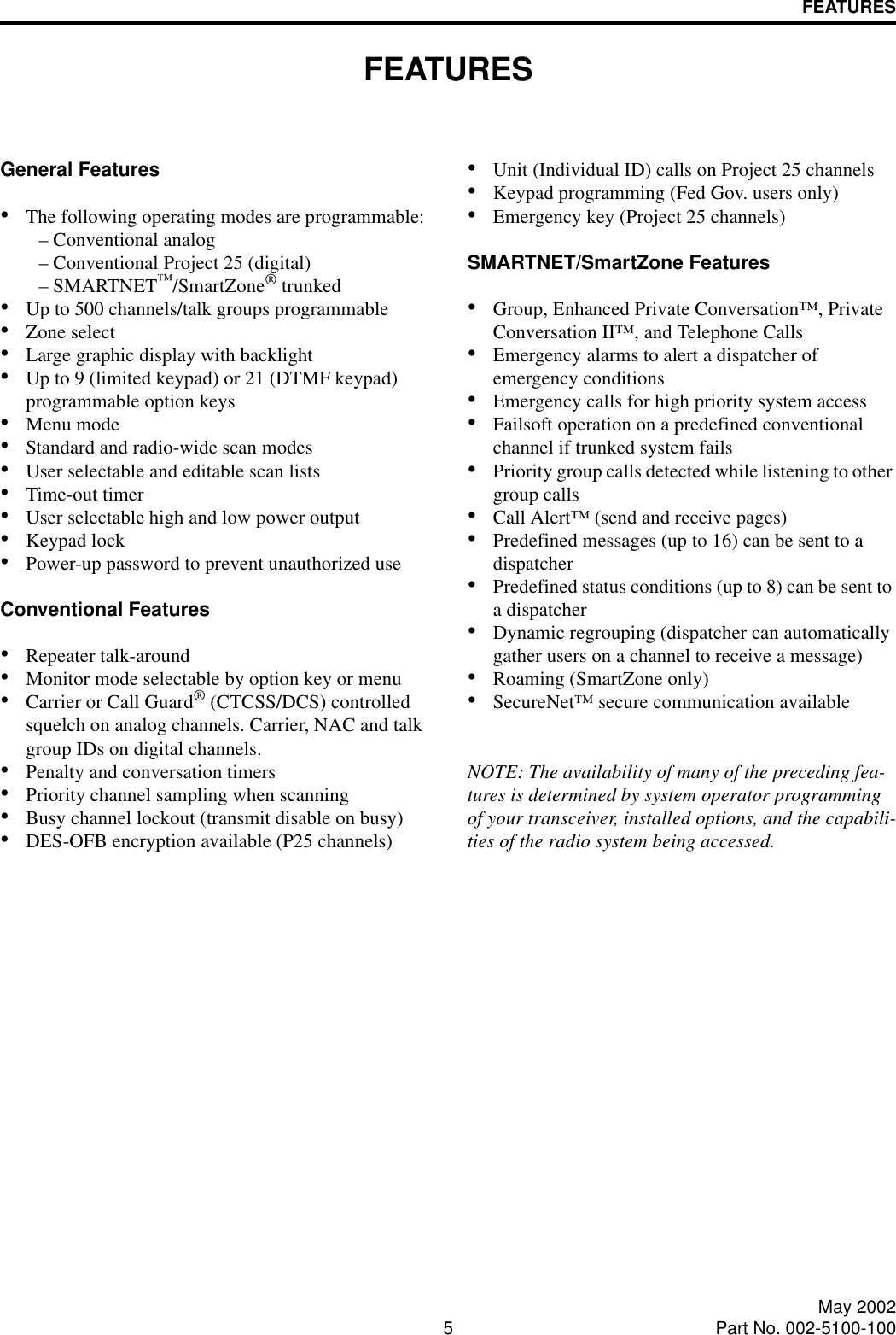 5May 2002Part No. 002-5100-100FEATURESFEATURES General Features•The following operating modes are programmable:– Conventional analog– Conventional Project 25 (digital)– SMARTNET™/SmartZone® trunked•Up to 500 channels/talk groups programmable•Zone select•Large graphic display with backlight•Up to 9 (limited keypad) or 21 (DTMF keypad) programmable option keys•Menu mode •Standard and radio-wide scan modes•User selectable and editable scan lists•Time-out timer•User selectable high and low power output•Keypad lock•Power-up password to prevent unauthorized useConventional Features•Repeater talk-around•Monitor mode selectable by option key or menu•Carrier or Call Guard® (CTCSS/DCS) controlled squelch on analog channels. Carrier, NAC and talk group IDs on digital channels.•Penalty and conversation timers•Priority channel sampling when scanning•Busy channel lockout (transmit disable on busy)•DES-OFB encryption available (P25 channels)•Unit (Individual ID) calls on Project 25 channels•Keypad programming (Fed Gov. users only)•Emergency key (Project 25 channels)SMARTNET/SmartZone Features•Group, Enhanced Private Conversation™, Private Conversation II™, and Telephone Calls•Emergency alarms to alert a dispatcher of emergency conditions•Emergency calls for high priority system access•Failsoft operation on a predefined conventional channel if trunked system fails•Priority group calls detected while listening to other group calls•Call Alert™ (send and receive pages)•Predefined messages (up to 16) can be sent to adispatcher•Predefined status conditions (up to 8) can be sent to a dispatcher•Dynamic regrouping (dispatcher can automatically gather users on a channel to receive a message)•Roaming (SmartZone only)•SecureNet™ secure communication availableNOTE: The availability of many of the preceding fea-tures is determined by system operator programming of your transceiver, installed options, and the capabili-ties of the radio system being accessed.