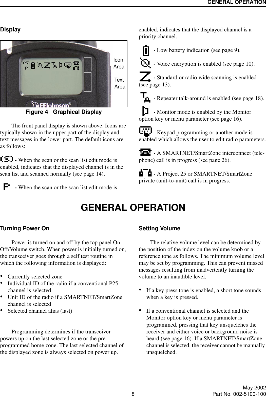 GENERAL OPERATION8May 2002Part No. 002-5100-100DisplayFigure 4   Graphical DisplayThe front panel display is shown above. Icons are typically shown in the upper part of the display and text messages in the lower part. The default icons are as follows: - When the scan or the scan list edit mode is enabled, indicates that the displayed channel is in the scan list and scanned normally (see page 14). - When the scan or the scan list edit mode is enabled, indicates that the displayed channel is a priority channel. - Low battery indication (see page 9). - Voice encryption is enabled (see page 10). - Standard or radio wide scanning is enabled (see page 13). - Repeater talk-around is enabled (see page 18). - Monitor mode is enabled by the Monitor option key or menu parameter (see page 16). - Keypad programming or another mode is enabled which allows the user to edit radio parameters. - A SMARTNET/SmartZone interconnect (tele-phone) call is in progress (see page 26).  - A Project 25 or SMARTNET/SmartZone private (unit-to-unit) call is in progress.GENERAL OPERATIONTurning Power OnPower is turned on and off by the top panel On-Off/Volume switch. When power is initially turned on, the transceiver goes through a self test routine in which the following information is displayed:•Currently selected zone•Individual ID of the radio if a conventional P25 channel is selected•Unit ID of the radio if a SMARTNET/SmartZone channel is selected •Selected channel alias (last)Programming determines if the transceiver powers up on the last selected zone or the pre-programmed home zone. The last selected channel of the displayed zone is always selected on power up. Setting VolumeThe relative volume level can be determined by the position of the index on the volume knob or a reference tone as follows. The minimum volume level may be set by programming. This can prevent missed messages resulting from inadvertently turning the volume to an inaudible level.•If a key press tone is enabled, a short tone sounds when a key is pressed. •If a conventional channel is selected and the Monitor option key or menu parameter is programmed, pressing that key unsquelches the receiver and either voice or background noise is heard (see page 16). If a SMARTNET/SmartZone channel is selected, the receiver cannot be manually unsquelched.IconAreaTextArea