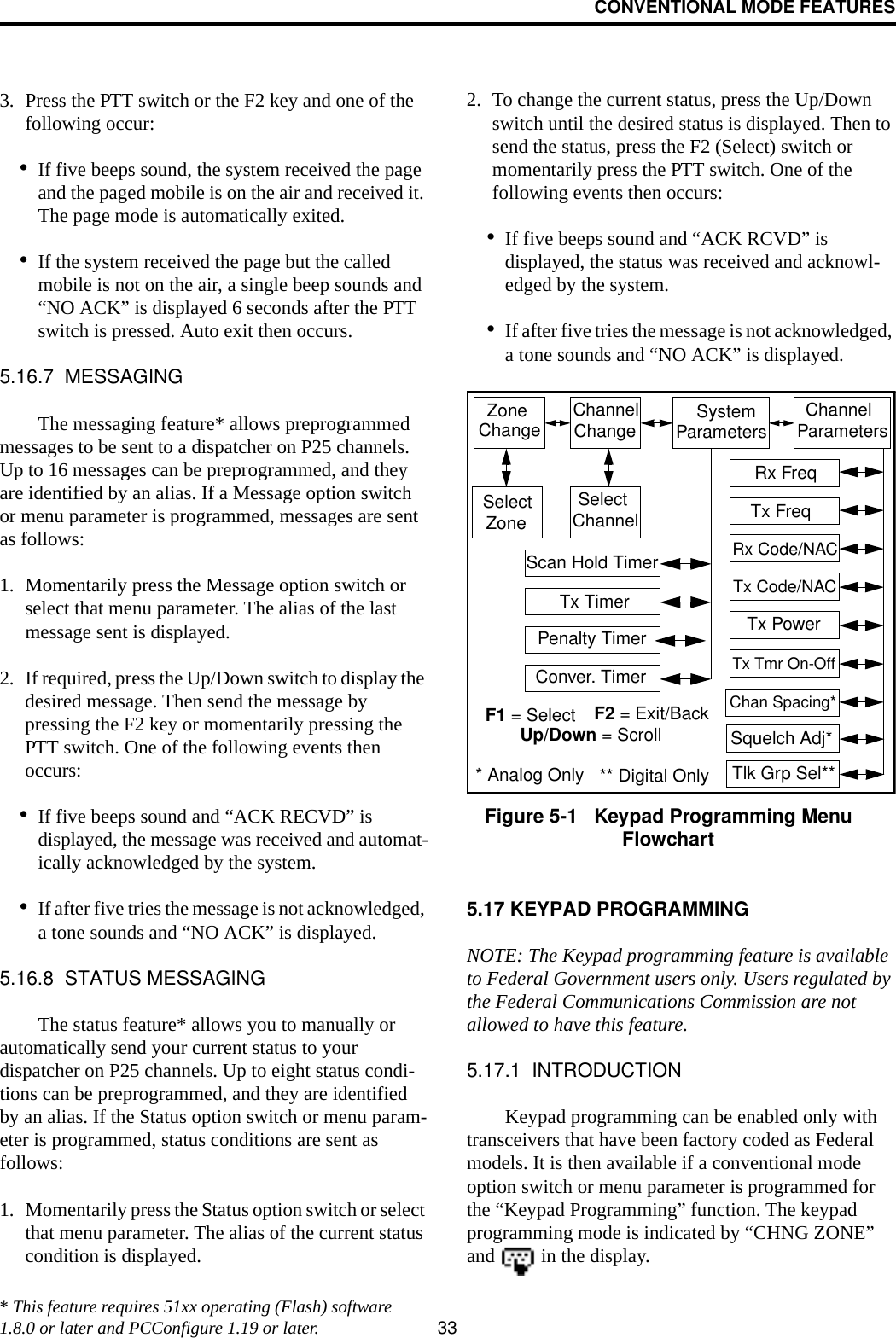 CONVENTIONAL MODE FEATURES333. Press the PTT switch or the F2 key and one of the following occur:•If five beeps sound, the system received the page and the paged mobile is on the air and received it. The page mode is automatically exited.•If the system received the page but the called mobile is not on the air, a single beep sounds and “NO ACK” is displayed 6 seconds after the PTT switch is pressed. Auto exit then occurs.5.16.7  MESSAGINGThe messaging feature* allows preprogrammed messages to be sent to a dispatcher on P25 channels. Up to 16 messages can be preprogrammed, and they are identified by an alias. If a Message option switch or menu parameter is programmed, messages are sent as follows:1. Momentarily press the Message option switch or select that menu parameter. The alias of the last message sent is displayed.2. If required, press the Up/Down switch to display the desired message. Then send the message by pressing the F2 key or momentarily pressing the PTT switch. One of the following events then occurs:•If five beeps sound and “ACK RECVD” is displayed, the message was received and automat-ically acknowledged by the system.•If after five tries the message is not acknowledged, a tone sounds and “NO ACK” is displayed. 5.16.8  STATUS MESSAGINGThe status feature* allows you to manually or automatically send your current status to your dispatcher on P25 channels. Up to eight status condi-tions can be preprogrammed, and they are identified by an alias. If the Status option switch or menu param-eter is programmed, status conditions are sent as follows:1. Momentarily press the Status option switch or select that menu parameter. The alias of the current status condition is displayed.2. To change the current status, press the Up/Down switch until the desired status is displayed. Then to send the status, press the F2 (Select) switch or momentarily press the PTT switch. One of the following events then occurs:•If five beeps sound and “ACK RCVD” is displayed, the status was received and acknowl-edged by the system.•If after five tries the message is not acknowledged, a tone sounds and “NO ACK” is displayed. Figure 5-1   Keypad Programming Menu Flowchart5.17 KEYPAD PROGRAMMINGNOTE: The Keypad programming feature is available to Federal Government users only. Users regulated by the Federal Communications Commission are not allowed to have this feature. 5.17.1  INTRODUCTIONKeypad programming can be enabled only with transceivers that have been factory coded as Federal models. It is then available if a conventional mode option switch or menu parameter is programmed for the “Keypad Programming” function. The keypad programming mode is indicated by “CHNG ZONE” and   in the display.Zone ChannelChangeChange System Parameters ChannelParametersSelectZoneSelectChannelScan Hold TimerTx TimerPenalty TimerConver. TimerRx FreqTx FreqRx Code/NACTx Code/NACTx PowerTx Tmr On-OffSquelch Adj*Chan Spacing*F1 = Select F2 = Exit/BackUp/Down = ScrollTlk Grp Sel*** Analog Only ** Digital Only* This feature requires 51xx operating (Flash) software 1.8.0 or later and PCConfigure 1.19 or later.