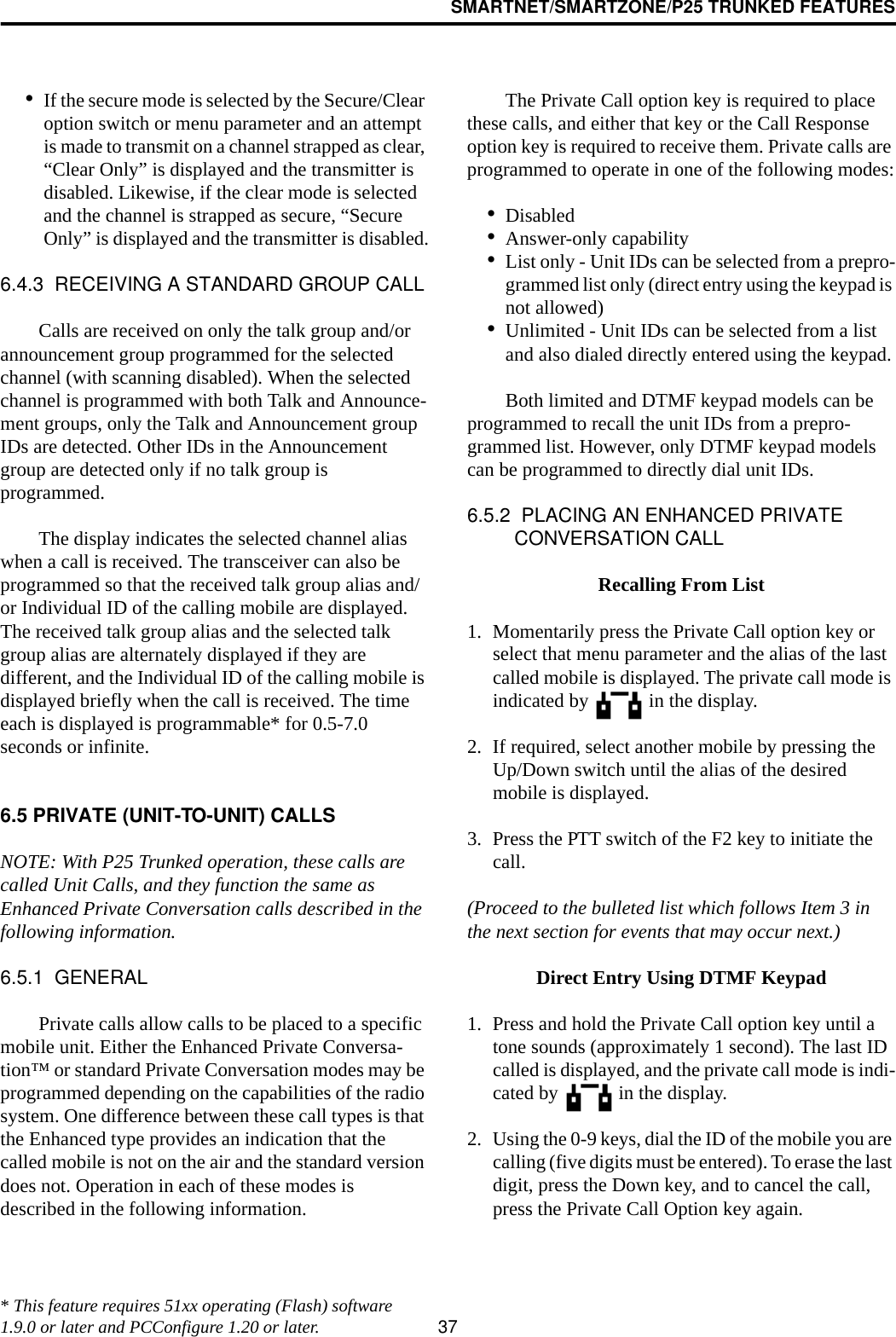 SMARTNET/SMARTZONE/P25 TRUNKED FEATURES37•If the secure mode is selected by the Secure/Clear option switch or menu parameter and an attempt is made to transmit on a channel strapped as clear, “Clear Only” is displayed and the transmitter is disabled. Likewise, if the clear mode is selected and the channel is strapped as secure, “Secure Only” is displayed and the transmitter is disabled.6.4.3  RECEIVING A STANDARD GROUP CALLCalls are received on only the talk group and/or announcement group programmed for the selected channel (with scanning disabled). When the selected channel is programmed with both Talk and Announce-ment groups, only the Talk and Announcement group IDs are detected. Other IDs in the Announcement group are detected only if no talk group is programmed. The display indicates the selected channel alias when a call is received. The transceiver can also be programmed so that the received talk group alias and/or Individual ID of the calling mobile are displayed. The received talk group alias and the selected talk group alias are alternately displayed if they are different, and the Individual ID of the calling mobile is displayed briefly when the call is received. The time each is displayed is programmable* for 0.5-7.0 seconds or infinite.6.5 PRIVATE (UNIT-TO-UNIT) CALLSNOTE: With P25 Trunked operation, these calls are called Unit Calls, and they function the same as Enhanced Private Conversation calls described in the following information.6.5.1  GENERALPrivate calls allow calls to be placed to a specific mobile unit. Either the Enhanced Private Conversa-tion™ or standard Private Conversation modes may be programmed depending on the capabilities of the radio system. One difference between these call types is that the Enhanced type provides an indication that the called mobile is not on the air and the standard version does not. Operation in each of these modes is described in the following information.The Private Call option key is required to place these calls, and either that key or the Call Response option key is required to receive them. Private calls are programmed to operate in one of the following modes:•Disabled•Answer-only capability•List only - Unit IDs can be selected from a prepro-grammed list only (direct entry using the keypad is not allowed)•Unlimited - Unit IDs can be selected from a list and also dialed directly entered using the keypad.Both limited and DTMF keypad models can be programmed to recall the unit IDs from a prepro-grammed list. However, only DTMF keypad models can be programmed to directly dial unit IDs.6.5.2  PLACING AN ENHANCED PRIVATE CONVERSATION CALLRecalling From List1. Momentarily press the Private Call option key or select that menu parameter and the alias of the last called mobile is displayed. The private call mode is indicated by   in the display.2. If required, select another mobile by pressing the Up/Down switch until the alias of the desired mobile is displayed. 3. Press the PTT switch of the F2 key to initiate the call. (Proceed to the bulleted list which follows Item 3 in the next section for events that may occur next.) Direct Entry Using DTMF Keypad1. Press and hold the Private Call option key until a tone sounds (approximately 1 second). The last ID called is displayed, and the private call mode is indi-cated by   in the display.2. Using the 0-9 keys, dial the ID of the mobile you are calling (five digits must be entered). To erase the last digit, press the Down key, and to cancel the call, press the Private Call Option key again.* This feature requires 51xx operating (Flash) software 1.9.0 or later and PCConfigure 1.20 or later.