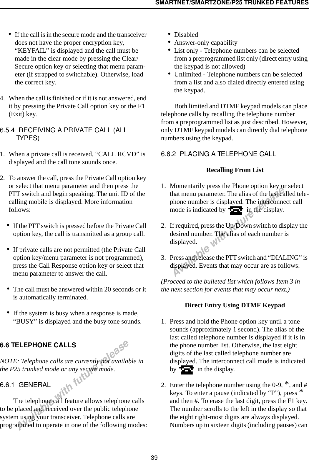 SMARTNET/SMARTZONE/P25 TRUNKED FEATURES39Available with future releaseAvailable with future release•If the call is in the secure mode and the transceiver does not have the proper encryption key, “KEYFAIL” is displayed and the call must be made in the clear mode by pressing the Clear/Secure option key or selecting that menu param-eter (if strapped to switchable). Otherwise, load the correct key.4. When the call is finished or if it is not answered, end it by pressing the Private Call option key or the F1 (Exit) key. 6.5.4  RECEIVING A PRIVATE CALL (ALL TYPES)1. When a private call is received, “CALL RCVD” is displayed and the call tone sounds once. 2. To answer the call, press the Private Call option key or select that menu parameter and then press the PTT switch and begin speaking. The unit ID of the calling mobile is displayed. More information follows:•If the PTT switch is pressed before the Private Call option key, the call is transmitted as a group call.•If private calls are not permitted (the Private Call option key/menu parameter is not programmed), press the Call Response option key or select that menu parameter to answer the call.•The call must be answered within 20 seconds or it is automatically terminated.•If the system is busy when a response is made, “BUSY” is displayed and the busy tone sounds.6.6 TELEPHONE CALLSNOTE: Telephone calls are currently not available in the P25 trunked mode or any secure mode.6.6.1  GENERALThe telephone call feature allows telephone calls to be placed and received over the public telephone system using your transceiver. Telephone calls are programmed to operate in one of the following modes:•Disabled•Answer-only capability•List only - Telephone numbers can be selected from a preprogrammed list only (direct entry using the keypad is not allowed)•Unlimited - Telephone numbers can be selected from a list and also dialed directly entered using the keypad.Both limited and DTMF keypad models can place telephone calls by recalling the telephone number from a preprogrammed list as just described. However, only DTMF keypad models can directly dial telephone numbers using the keypad.6.6.2  PLACING A TELEPHONE CALLRecalling From List1. Momentarily press the Phone option key or select that menu parameter. The alias of the last called tele-phone number is displayed. The interconnect call mode is indicated by   in the display.2. If required, press the Up/Down switch to display the desired number. The alias of each number is displayed. 3. Press and release the PTT switch and “DIALING” is displayed. Events that may occur are as follows:(Proceed to the bulleted list which follows Item 3 in the next section for events that may occur next.) Direct Entry Using DTMF Keypad1. Press and hold the Phone option key until a tone sounds (approximately 1 second). The alias of the last called telephone number is displayed if it is in the phone number list. Otherwise, the last eight digits of the last called telephone number are displayed. The interconnect call mode is indicated by   in the display.2. Enter the telephone number using the 0-9, *, and # keys. To enter a pause (indicated by “P”), press * and then #. To erase the last digit, press the F1 key. The number scrolls to the left in the display so that the eight right-most digits are always displayed. Numbers up to sixteen digits (including pauses) can 