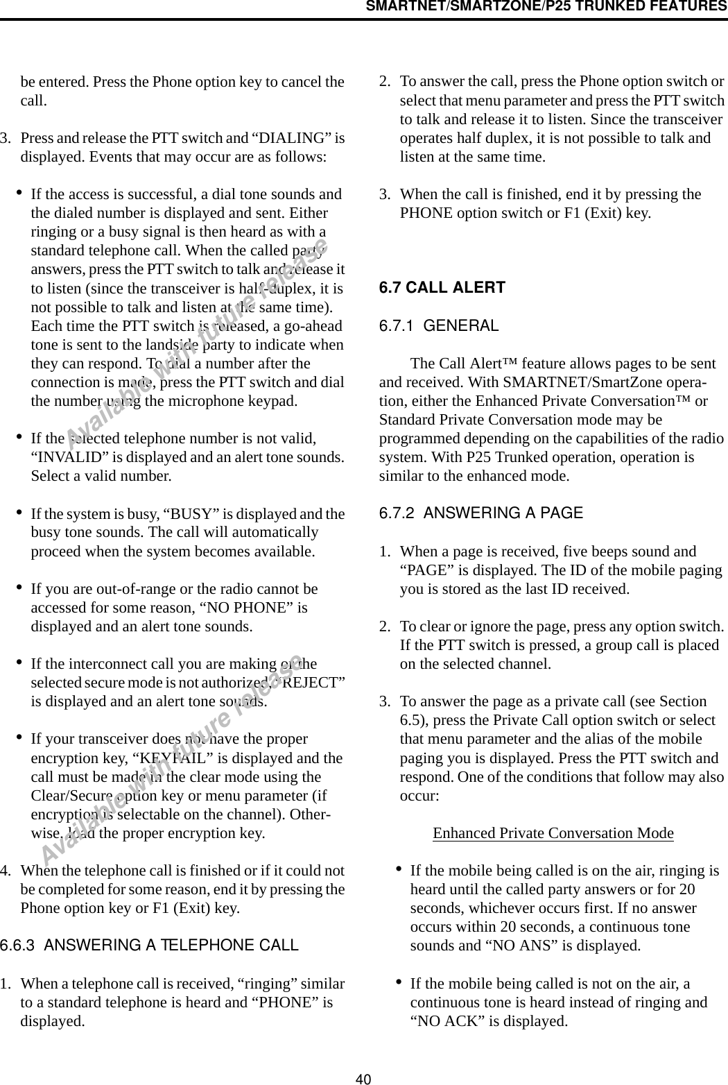 SMARTNET/SMARTZONE/P25 TRUNKED FEATURES40be entered. Press the Phone option key to cancel the call.3. Press and release the PTT switch and “DIALING” is displayed. Events that may occur are as follows:•If the access is successful, a dial tone sounds and the dialed number is displayed and sent. Either ringing or a busy signal is then heard as with a standard telephone call. When the called party answers, press the PTT switch to talk and release it to listen (since the transceiver is half-duplex, it is not possible to talk and listen at the same time). Each time the PTT switch is released, a go-ahead tone is sent to the landside party to indicate when they can respond. To dial a number after the connection is made, press the PTT switch and dial the number using the microphone keypad.•If the selected telephone number is not valid, “INVALID” is displayed and an alert tone sounds. Select a valid number.•If the system is busy, “BUSY” is displayed and the busy tone sounds. The call will automatically proceed when the system becomes available.•If you are out-of-range or the radio cannot be accessed for some reason, “NO PHONE” is displayed and an alert tone sounds.•If the interconnect call you are making or the selected secure mode is not authorized, “REJECT” is displayed and an alert tone sounds.•If your transceiver does not have the proper encryption key, “KEYFAIL” is displayed and the call must be made in the clear mode using the Clear/Secure option key or menu parameter (if encryption is selectable on the channel). Other-wise, load the proper encryption key.4. When the telephone call is finished or if it could not be completed for some reason, end it by pressing the Phone option key or F1 (Exit) key. 6.6.3  ANSWERING A TELEPHONE CALL1. When a telephone call is received, “ringing” similar to a standard telephone is heard and “PHONE” is displayed.2. To answer the call, press the Phone option switch or select that menu parameter and press the PTT switch to talk and release it to listen. Since the transceiver operates half duplex, it is not possible to talk and listen at the same time.3. When the call is finished, end it by pressing the PHONE option switch or F1 (Exit) key. 6.7 CALL ALERT 6.7.1  GENERALThe Call Alert™ feature allows pages to be sent and received. With SMARTNET/SmartZone opera-tion, either the Enhanced Private Conversation™ or Standard Private Conversation mode may be programmed depending on the capabilities of the radio system. With P25 Trunked operation, operation is similar to the enhanced mode.6.7.2  ANSWERING A PAGE1. When a page is received, five beeps sound and “PAGE” is displayed. The ID of the mobile paging you is stored as the last ID received.2. To clear or ignore the page, press any option switch. If the PTT switch is pressed, a group call is placed on the selected channel.3. To answer the page as a private call (see Section 6.5), press the Private Call option switch or select that menu parameter and the alias of the mobile paging you is displayed. Press the PTT switch and respond. One of the conditions that follow may also occur:Enhanced Private Conversation Mode•If the mobile being called is on the air, ringing is heard until the called party answers or for 20 seconds, whichever occurs first. If no answer occurs within 20 seconds, a continuous tone sounds and “NO ANS” is displayed.•If the mobile being called is not on the air, a continuous tone is heard instead of ringing and “NO ACK” is displayed.Available with future releaseAvailable with future release