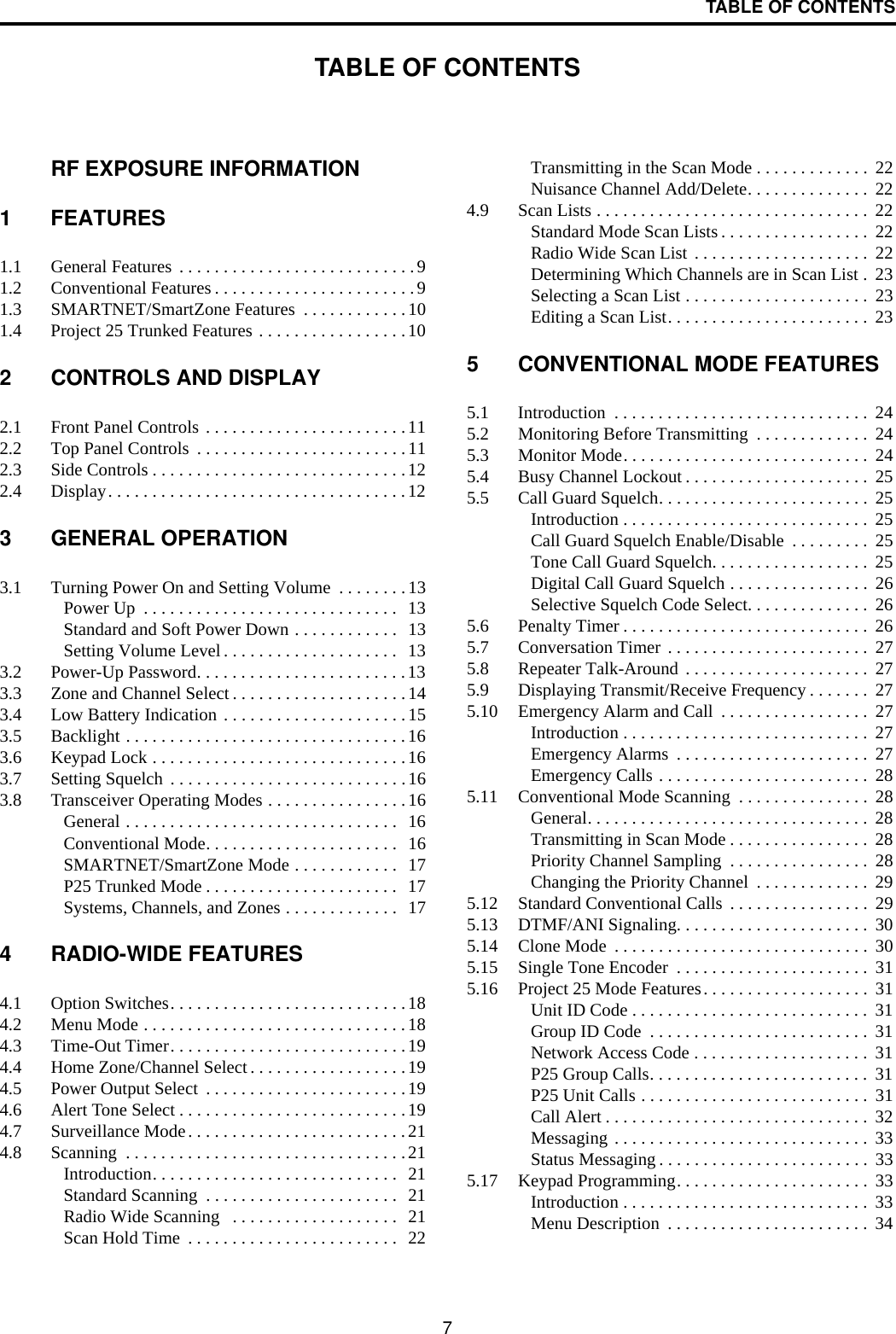 7TABLE OF CONTENTSTABLE OF CONTENTSRF EXPOSURE INFORMATION1 FEATURES1.1 General Features  . . . . . . . . . . . . . . . . . . . . . . . . . . .91.2 Conventional Features . . . . . . . . . . . . . . . . . . . . . . .91.3 SMARTNET/SmartZone Features  . . . . . . . . . . . .101.4 Project 25 Trunked Features . . . . . . . . . . . . . . . . .102 CONTROLS AND DISPLAY2.1 Front Panel Controls . . . . . . . . . . . . . . . . . . . . . . .112.2 Top Panel Controls  . . . . . . . . . . . . . . . . . . . . . . . .112.3 Side Controls . . . . . . . . . . . . . . . . . . . . . . . . . . . . .122.4 Display. . . . . . . . . . . . . . . . . . . . . . . . . . . . . . . . . .123 GENERAL OPERATION3.1 Turning Power On and Setting Volume  . . . . . . . .13Power Up  . . . . . . . . . . . . . . . . . . . . . . . . . . . . .  13Standard and Soft Power Down . . . . . . . . . . . .  13Setting Volume Level . . . . . . . . . . . . . . . . . . . .   133.2 Power-Up Password. . . . . . . . . . . . . . . . . . . . . . . .133.3 Zone and Channel Select . . . . . . . . . . . . . . . . . . . .143.4 Low Battery Indication . . . . . . . . . . . . . . . . . . . . .153.5 Backlight . . . . . . . . . . . . . . . . . . . . . . . . . . . . . . . .163.6 Keypad Lock . . . . . . . . . . . . . . . . . . . . . . . . . . . . .163.7 Setting Squelch  . . . . . . . . . . . . . . . . . . . . . . . . . . .163.8 Transceiver Operating Modes . . . . . . . . . . . . . . . .16General . . . . . . . . . . . . . . . . . . . . . . . . . . . . . . .  16Conventional Mode. . . . . . . . . . . . . . . . . . . . . .  16SMARTNET/SmartZone Mode . . . . . . . . . . . .   17P25 Trunked Mode . . . . . . . . . . . . . . . . . . . . . .   17Systems, Channels, and Zones . . . . . . . . . . . . .  174 RADIO-WIDE FEATURES4.1 Option Switches. . . . . . . . . . . . . . . . . . . . . . . . . . .184.2 Menu Mode . . . . . . . . . . . . . . . . . . . . . . . . . . . . . .184.3 Time-Out Timer. . . . . . . . . . . . . . . . . . . . . . . . . . .194.4 Home Zone/Channel Select . . . . . . . . . . . . . . . . . .194.5 Power Output Select  . . . . . . . . . . . . . . . . . . . . . . .194.6 Alert Tone Select . . . . . . . . . . . . . . . . . . . . . . . . . .194.7 Surveillance Mode. . . . . . . . . . . . . . . . . . . . . . . . .214.8 Scanning  . . . . . . . . . . . . . . . . . . . . . . . . . . . . . . . .21Introduction. . . . . . . . . . . . . . . . . . . . . . . . . . . .  21Standard Scanning  . . . . . . . . . . . . . . . . . . . . . .  21Radio Wide Scanning   . . . . . . . . . . . . . . . . . . .  21Scan Hold Time  . . . . . . . . . . . . . . . . . . . . . . . .  22Transmitting in the Scan Mode . . . . . . . . . . . . .  22Nuisance Channel Add/Delete. . . . . . . . . . . . . .  224.9 Scan Lists . . . . . . . . . . . . . . . . . . . . . . . . . . . . . . .  22Standard Mode Scan Lists . . . . . . . . . . . . . . . . .  22Radio Wide Scan List . . . . . . . . . . . . . . . . . . . .  22Determining Which Channels are in Scan List .  23Selecting a Scan List . . . . . . . . . . . . . . . . . . . . .  23Editing a Scan List. . . . . . . . . . . . . . . . . . . . . . .  235 CONVENTIONAL MODE FEATURES5.1 Introduction  . . . . . . . . . . . . . . . . . . . . . . . . . . . . .  245.2 Monitoring Before Transmitting  . . . . . . . . . . . . .  245.3 Monitor Mode. . . . . . . . . . . . . . . . . . . . . . . . . . . .  245.4 Busy Channel Lockout . . . . . . . . . . . . . . . . . . . . .  255.5 Call Guard Squelch. . . . . . . . . . . . . . . . . . . . . . . .  25Introduction . . . . . . . . . . . . . . . . . . . . . . . . . . . .  25Call Guard Squelch Enable/Disable  . . . . . . . . .  25Tone Call Guard Squelch. . . . . . . . . . . . . . . . . .  25Digital Call Guard Squelch . . . . . . . . . . . . . . . .  26Selective Squelch Code Select. . . . . . . . . . . . . .  265.6 Penalty Timer . . . . . . . . . . . . . . . . . . . . . . . . . . . .  265.7 Conversation Timer . . . . . . . . . . . . . . . . . . . . . . .  275.8 Repeater Talk-Around . . . . . . . . . . . . . . . . . . . . .  275.9 Displaying Transmit/Receive Frequency . . . . . . .  275.10 Emergency Alarm and Call  . . . . . . . . . . . . . . . . .  27Introduction . . . . . . . . . . . . . . . . . . . . . . . . . . . .  27Emergency Alarms  . . . . . . . . . . . . . . . . . . . . . .  27Emergency Calls . . . . . . . . . . . . . . . . . . . . . . . .  285.11 Conventional Mode Scanning  . . . . . . . . . . . . . . .  28General. . . . . . . . . . . . . . . . . . . . . . . . . . . . . . . .  28Transmitting in Scan Mode . . . . . . . . . . . . . . . .  28Priority Channel Sampling  . . . . . . . . . . . . . . . .  28Changing the Priority Channel  . . . . . . . . . . . . .  295.12 Standard Conventional Calls  . . . . . . . . . . . . . . . .  295.13 DTMF/ANI Signaling. . . . . . . . . . . . . . . . . . . . . .  305.14 Clone Mode  . . . . . . . . . . . . . . . . . . . . . . . . . . . . .  305.15 Single Tone Encoder  . . . . . . . . . . . . . . . . . . . . . .  315.16 Project 25 Mode Features. . . . . . . . . . . . . . . . . . .  31Unit ID Code . . . . . . . . . . . . . . . . . . . . . . . . . . .  31Group ID Code  . . . . . . . . . . . . . . . . . . . . . . . . .  31Network Access Code . . . . . . . . . . . . . . . . . . . .  31P25 Group Calls. . . . . . . . . . . . . . . . . . . . . . . . .  31P25 Unit Calls . . . . . . . . . . . . . . . . . . . . . . . . . .  31Call Alert . . . . . . . . . . . . . . . . . . . . . . . . . . . . . .  32Messaging . . . . . . . . . . . . . . . . . . . . . . . . . . . . .  33Status Messaging . . . . . . . . . . . . . . . . . . . . . . . .  335.17 Keypad Programming. . . . . . . . . . . . . . . . . . . . . .  33Introduction . . . . . . . . . . . . . . . . . . . . . . . . . . . .  33Menu Description  . . . . . . . . . . . . . . . . . . . . . . .  34