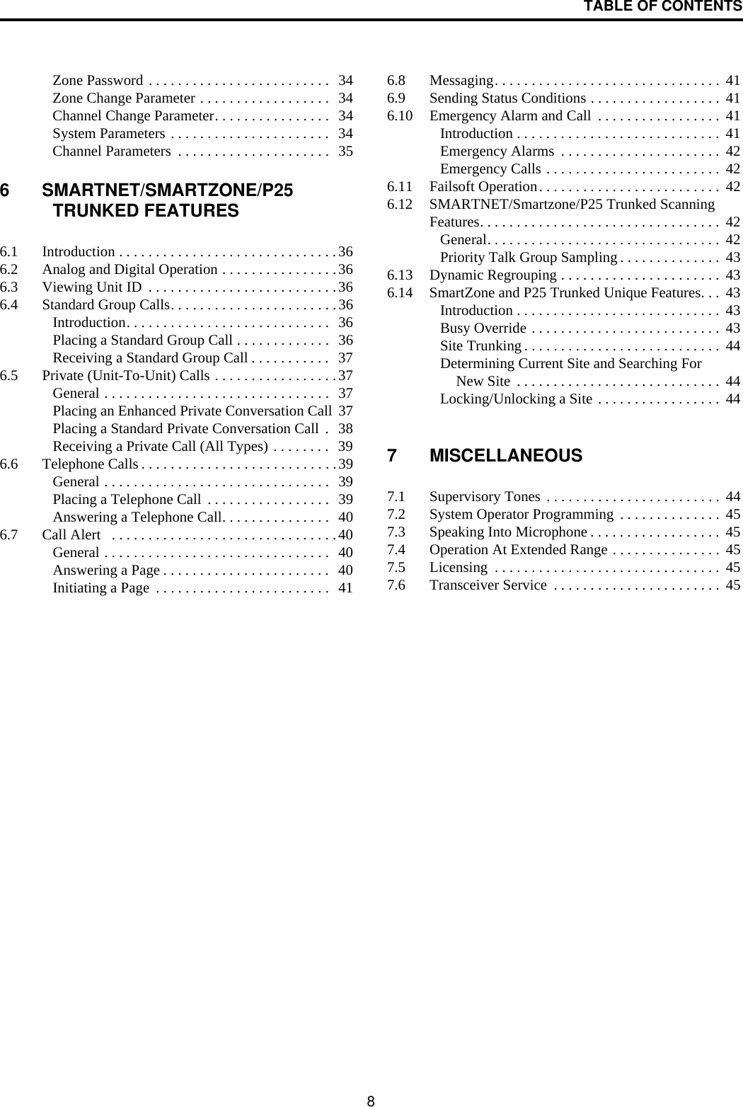 TABLE OF CONTENTS8Zone Password . . . . . . . . . . . . . . . . . . . . . . . . .  34Zone Change Parameter . . . . . . . . . . . . . . . . . .  34Channel Change Parameter. . . . . . . . . . . . . . . .  34System Parameters . . . . . . . . . . . . . . . . . . . . . .  34Channel Parameters  . . . . . . . . . . . . . . . . . . . . .  356 SMARTNET/SMARTZONE/P25 TRUNKED FEATURES6.1 Introduction . . . . . . . . . . . . . . . . . . . . . . . . . . . . . .366.2 Analog and Digital Operation . . . . . . . . . . . . . . . .366.3 Viewing Unit ID  . . . . . . . . . . . . . . . . . . . . . . . . . .366.4 Standard Group Calls. . . . . . . . . . . . . . . . . . . . . . .36Introduction. . . . . . . . . . . . . . . . . . . . . . . . . . . .  36Placing a Standard Group Call . . . . . . . . . . . . .  36Receiving a Standard Group Call . . . . . . . . . . .   376.5 Private (Unit-To-Unit) Calls . . . . . . . . . . . . . . . . .37General . . . . . . . . . . . . . . . . . . . . . . . . . . . . . . .  37Placing an Enhanced Private Conversation Call  37Placing a Standard Private Conversation Call  .   38Receiving a Private Call (All Types) . . . . . . . .   396.6 Telephone Calls . . . . . . . . . . . . . . . . . . . . . . . . . . .39General . . . . . . . . . . . . . . . . . . . . . . . . . . . . . . .  39Placing a Telephone Call  . . . . . . . . . . . . . . . . .  39Answering a Telephone Call. . . . . . . . . . . . . . .  406.7 Call Alert   . . . . . . . . . . . . . . . . . . . . . . . . . . . . . . .40General . . . . . . . . . . . . . . . . . . . . . . . . . . . . . . .  40Answering a Page . . . . . . . . . . . . . . . . . . . . . . .  40Initiating a Page  . . . . . . . . . . . . . . . . . . . . . . . .  416.8 Messaging. . . . . . . . . . . . . . . . . . . . . . . . . . . . . . .  416.9 Sending Status Conditions . . . . . . . . . . . . . . . . . .  416.10 Emergency Alarm and Call  . . . . . . . . . . . . . . . . .  41Introduction . . . . . . . . . . . . . . . . . . . . . . . . . . . .  41Emergency Alarms  . . . . . . . . . . . . . . . . . . . . . .  42Emergency Calls . . . . . . . . . . . . . . . . . . . . . . . .  426.11 Failsoft Operation. . . . . . . . . . . . . . . . . . . . . . . . .  426.12 SMARTNET/Smartzone/P25 Trunked Scanning Features. . . . . . . . . . . . . . . . . . . . . . . . . . . . . . . . .  42General. . . . . . . . . . . . . . . . . . . . . . . . . . . . . . . .  42Priority Talk Group Sampling . . . . . . . . . . . . . .  436.13 Dynamic Regrouping . . . . . . . . . . . . . . . . . . . . . .  436.14 SmartZone and P25 Trunked Unique Features. . .  43Introduction . . . . . . . . . . . . . . . . . . . . . . . . . . . .  43Busy Override . . . . . . . . . . . . . . . . . . . . . . . . . .  43Site Trunking . . . . . . . . . . . . . . . . . . . . . . . . . . .  44Determining Current Site and Searching For New Site  . . . . . . . . . . . . . . . . . . . . . . . . . . . .  44Locking/Unlocking a Site . . . . . . . . . . . . . . . . .  447 MISCELLANEOUS7.1 Supervisory Tones . . . . . . . . . . . . . . . . . . . . . . . .  447.2 System Operator Programming  . . . . . . . . . . . . . .  457.3 Speaking Into Microphone . . . . . . . . . . . . . . . . . .  457.4 Operation At Extended Range . . . . . . . . . . . . . . .  457.5 Licensing  . . . . . . . . . . . . . . . . . . . . . . . . . . . . . . .  457.6 Transceiver Service  . . . . . . . . . . . . . . . . . . . . . . .  45