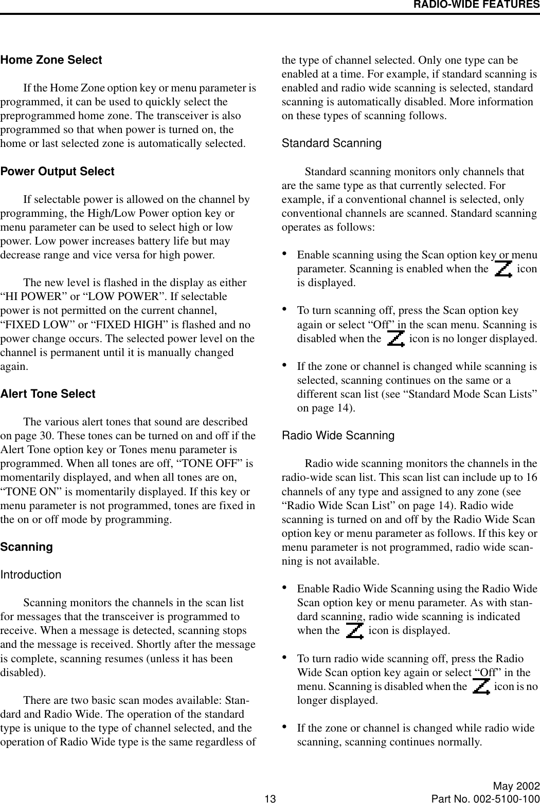 RADIO-WIDE FEATURES13 May 2002Part No. 002-5100-100Home Zone SelectIf the Home Zone option key or menu parameter is programmed, it can be used to quickly select the preprogrammed home zone. The transceiver is alsoprogrammed so that when power is turned on, the home or last selected zone is automatically selected.Power Output SelectIf selectable power is allowed on the channel by programming, the High/Low Power option key or menu parameter can be used to select high or low power. Low power increases battery life but may decrease range and vice versa for high power.The new level is flashed in the display as either “HI POWER” or “LOW POWER”. If selectable power is not permitted on the current channel, “FIXED LOW” or “FIXED HIGH” is flashed and no power change occurs. The selected power level on the channel is permanent until it is manually changed again.Alert Tone SelectThe various alert tones that sound are described on page 30. These tones can be turned on and off if the Alert Tone option key or Tones menu parameter is programmed. When all tones are off, “TONE OFF” is momentarily displayed, and when all tones are on, “TONE ON” is momentarily displayed. If this key or menu parameter is not programmed, tones are fixed in the on or off mode by programming.ScanningIntroductionScanning monitors the channels in the scan list for messages that the transceiver is programmed to receive. When a message is detected, scanning stops and the message is received. Shortly after the message is complete, scanning resumes (unless it has been disabled). There are two basic scan modes available: Stan-dard and Radio Wide. The operation of the standard type is unique to the type of channel selected, and the operation of Radio Wide type is the same regardless of the type of channel selected. Only one type can be enabled at a time. For example, if standard scanning is enabled and radio wide scanning is selected, standard scanning is automatically disabled. More information on these types of scanning follows.Standard ScanningStandard scanning monitors only channels that are the same type as that currently selected. For example, if a conventional channel is selected, only conventional channels are scanned. Standard scanning operates as follows:•Enable scanning using the Scan option key or menu parameter. Scanning is enabled when the   icon is displayed. •To turn scanning off, press the Scan option key again or select “Off” in the scan menu. Scanning is disabled when the   icon is no longer displayed. •If the zone or channel is changed while scanning is selected, scanning continues on the same or a different scan list (see “Standard Mode Scan Lists” on page 14). Radio Wide ScanningRadio wide scanning monitors the channels in the radio-wide scan list. This scan list can include up to 16 channels of any type and assigned to any zone (see “Radio Wide Scan List” on page 14). Radio wide scanning is turned on and off by the Radio Wide Scan option key or menu parameter as follows. If this key or menu parameter is not programmed, radio wide scan-ning is not available. •Enable Radio Wide Scanning using the Radio Wide Scan option key or menu parameter. As with stan-dard scanning, radio wide scanning is indicated when the   icon is displayed. •To turn radio wide scanning off, press the Radio Wide Scan option key again or select “Off” in the menu. Scanning is disabled when the   icon is no longer displayed.•If the zone or channel is changed while radio wide scanning, scanning continues normally.