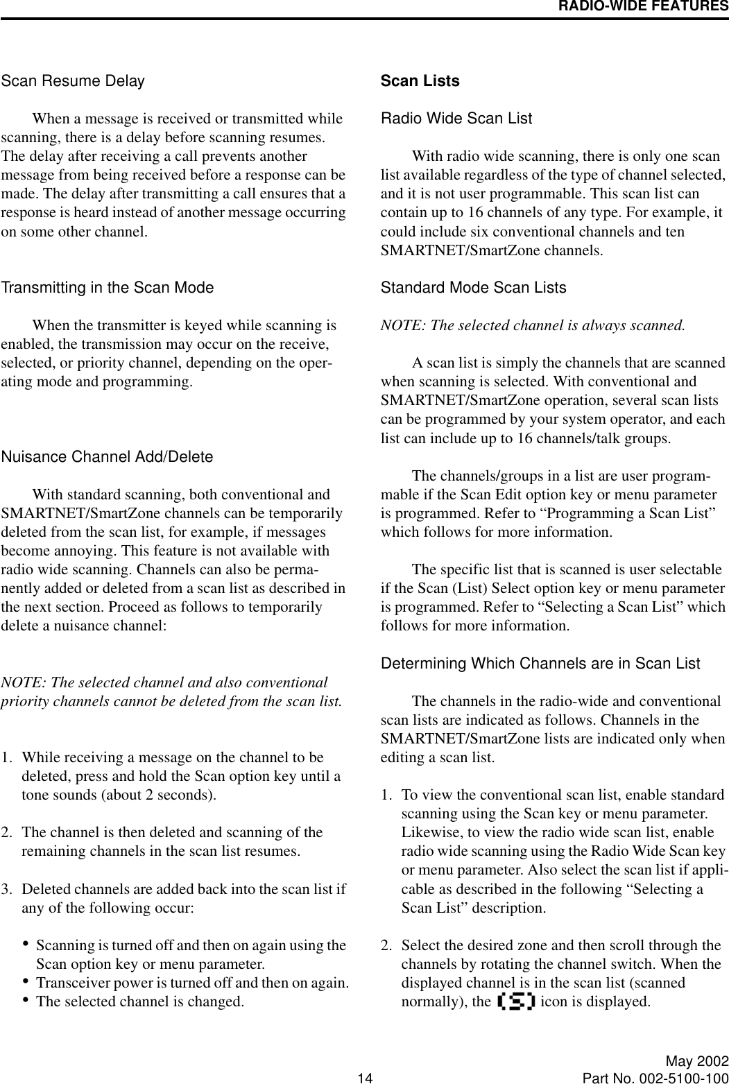 RADIO-WIDE FEATURES14 May 2002Part No. 002-5100-100Scan Resume DelayWhen a message is received or transmitted while scanning, there is a delay before scanning resumes. The delay after receiving a call prevents another message from being received before a response can be made. The delay after transmitting a call ensures that a response is heard instead of another message occurring on some other channel. Transmitting in the Scan ModeWhen the transmitter is keyed while scanning is enabled, the transmission may occur on the receive, selected, or priority channel, depending on the oper-ating mode and programming.Nuisance Channel Add/DeleteWith standard scanning, both conventional and SMARTNET/SmartZone channels can be temporarily deleted from the scan list, for example, if messages become annoying. This feature is not available with radio wide scanning. Channels can also be perma-nently added or deleted from a scan list as described in the next section. Proceed as follows to temporarily delete a nuisance channel:NOTE: The selected channel and also conventional priority channels cannot be deleted from the scan list.1. While receiving a message on the channel to be deleted, press and hold the Scan option key until a tone sounds (about 2 seconds).2. The channel is then deleted and scanning of the remaining channels in the scan list resumes.3. Deleted channels are added back into the scan list if any of the following occur:•Scanning is turned off and then on again using the Scan option key or menu parameter.•Transceiver power is turned off and then on again.•The selected channel is changed.Scan ListsRadio Wide Scan ListWith radio wide scanning, there is only one scan list available regardless of the type of channel selected, and it is not user programmable. This scan list can contain up to 16 channels of any type. For example, it could include six conventional channels and ten SMARTNET/SmartZone channels.Standard Mode Scan ListsNOTE: The selected channel is always scanned.A scan list is simply the channels that are scanned when scanning is selected. With conventional and SMARTNET/SmartZone operation, several scan lists can be programmed by your system operator, and each list can include up to 16 channels/talk groups. The channels/groups in a list are user program-mable if the Scan Edit option key or menu parameter is programmed. Refer to “Programming a Scan List” which follows for more information. The specific list that is scanned is user selectable if the Scan (List) Select option key or menu parameter is programmed. Refer to “Selecting a Scan List” which follows for more information.Determining Which Channels are in Scan ListThe channels in the radio-wide and conventional scan lists are indicated as follows. Channels in the SMARTNET/SmartZone lists are indicated only when editing a scan list.1. To view the conventional scan list, enable standard scanning using the Scan key or menu parameter. Likewise, to view the radio wide scan list, enable radio wide scanning using the Radio Wide Scan key or menu parameter. Also select the scan list if appli-cable as described in the following “Selecting a Scan List” description. 2. Select the desired zone and then scroll through the channels by rotating the channel switch. When the displayed channel is in the scan list (scanned normally), the   icon is displayed. 