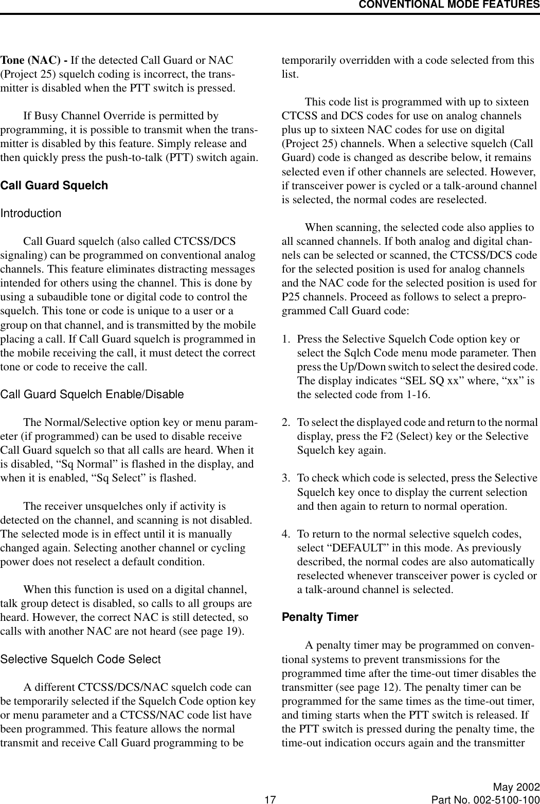 CONVENTIONAL MODE FEATURES17 May 2002Part No. 002-5100-100Tone (NAC) - If the detected Call Guard or NAC (Project 25) squelch coding is incorrect, the trans-mitter is disabled when the PTT switch is pressed. If Busy Channel Override is permitted by programming, it is possible to transmit when the trans-mitter is disabled by this feature. Simply release and then quickly press the push-to-talk (PTT) switch again.Call Guard SquelchIntroductionCall Guard squelch (also called CTCSS/DCS signaling) can be programmed on conventional analog channels. This feature eliminates distracting messages intended for others using the channel. This is done by using a subaudible tone or digital code to control the squelch. This tone or code is unique to a user or a group on that channel, and is transmitted by the mobile placing a call. If Call Guard squelch is programmed in the mobile receiving the call, it must detect the correct tone or code to receive the call. Call Guard Squelch Enable/DisableThe Normal/Selective option key or menu param-eter (if programmed) can be used to disable receive Call Guard squelch so that all calls are heard. When it is disabled, “Sq Normal” is flashed in the display, and when it is enabled, “Sq Select” is flashed. The receiver unsquelches only if activity is detected on the channel, and scanning is not disabled. The selected mode is in effect until it is manually changed again. Selecting another channel or cycling power does not reselect a default condition. When this function is used on a digital channel, talk group detect is disabled, so calls to all groups are heard. However, the correct NAC is still detected, so calls with another NAC are not heard (see page 19).Selective Squelch Code SelectA different CTCSS/DCS/NAC squelch code can be temporarily selected if the Squelch Code option key or menu parameter and a CTCSS/NAC code list have been programmed. This feature allows the normal transmit and receive Call Guard programming to be temporarily overridden with a code selected from this list. This code list is programmed with up to sixteen CTCSS and DCS codes for use on analog channels plus up to sixteen NAC codes for use on digital (Project 25) channels. When a selective squelch (Call Guard) code is changed as describe below, it remains selected even if other channels are selected. However, if transceiver power is cycled or a talk-around channel is selected, the normal codes are reselected. When scanning, the selected code also applies to all scanned channels. If both analog and digital chan-nels can be selected or scanned, the CTCSS/DCS code for the selected position is used for analog channels and the NAC code for the selected position is used for P25 channels. Proceed as follows to select a prepro-grammed Call Guard code:1. Press the Selective Squelch Code option key or select the Sqlch Code menu mode parameter. Then press the Up/Down switch to select the desired code. The display indicates “SEL SQ xx” where, “xx” is the selected code from 1-16.2. To select the displayed code and return to the normal display, press the F2 (Select) key or the Selective Squelch key again. 3. To check which code is selected, press the Selective Squelch key once to display the current selection and then again to return to normal operation.4. To return to the normal selective squelch codes, select “DEFAULT” in this mode. As previously described, the normal codes are also automatically reselected whenever transceiver power is cycled or a talk-around channel is selected.Penalty TimerA penalty timer may be programmed on conven-tional systems to prevent transmissions for the programmed time after the time-out timer disables the transmitter (see page 12). The penalty timer can be programmed for the same times as the time-out timer, and timing starts when the PTT switch is released. If the PTT switch is pressed during the penalty time, the time-out indication occurs again and the transmitter 