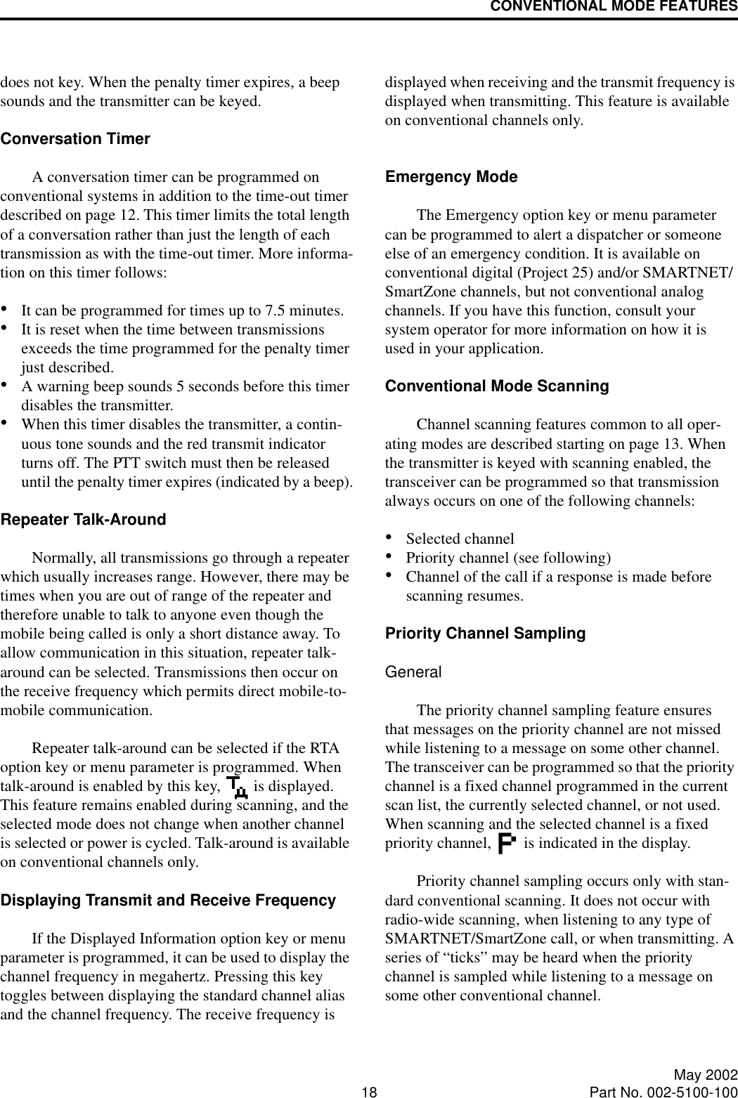 CONVENTIONAL MODE FEATURES18 May 2002Part No. 002-5100-100does not key. When the penalty timer expires, a beep sounds and the transmitter can be keyed.Conversation TimerA conversation timer can be programmed on conventional systems in addition to the time-out timer described on page 12. This timer limits the total length of a conversation rather than just the length of each transmission as with the time-out timer. More informa-tion on this timer follows: •It can be programmed for times up to 7.5 minutes.•It is reset when the time between transmissions exceeds the time programmed for the penalty timer just described.•A warning beep sounds 5 seconds before this timer disables the transmitter.•When this timer disables the transmitter, a contin-uous tone sounds and the red transmit indicator turns off. The PTT switch must then be released until the penalty timer expires (indicated by a beep).Repeater Talk-AroundNormally, all transmissions go through a repeater which usually increases range. However, there may be times when you are out of range of the repeater and therefore unable to talk to anyone even though the mobile being called is only a short distance away. To allow communication in this situation, repeater talk-around can be selected. Transmissions then occur on the receive frequency which permits direct mobile-to-mobile communication.Repeater talk-around can be selected if the RTA option key or menu parameter is programmed. When talk-around is enabled by this key,   is displayed. This feature remains enabled during scanning, and the selected mode does not change when another channel is selected or power is cycled. Talk-around is available on conventional channels only.Displaying Transmit and Receive FrequencyIf the Displayed Information option key or menu parameter is programmed, it can be used to display the channel frequency in megahertz. Pressing this key toggles between displaying the standard channel alias and the channel frequency. The receive frequency is displayed when receiving and the transmit frequency is displayed when transmitting. This feature is available on conventional channels only.Emergency ModeThe Emergency option key or menu parameter can be programmed to alert a dispatcher or someone else of an emergency condition. It is available on conventional digital (Project 25) and/or SMARTNET/SmartZone channels, but not conventional analog channels. If you have this function, consult your system operator for more information on how it is used in your application. Conventional Mode ScanningChannel scanning features common to all oper-ating modes are described starting on page 13. When the transmitter is keyed with scanning enabled, the transceiver can be programmed so that transmission always occurs on one of the following channels:•Selected channel•Priority channel (see following)•Channel of the call if a response is made before scanning resumes.Priority Channel SamplingGeneralThe priority channel sampling feature ensures that messages on the priority channel are not missed while listening to a message on some other channel. The transceiver can be programmed so that the priority channel is a fixed channel programmed in the current scan list, the currently selected channel, or not used. When scanning and the selected channel is a fixed priority channel,   is indicated in the display.Priority channel sampling occurs only with stan-dard conventional scanning. It does not occur with radio-wide scanning, when listening to any type of SMARTNET/SmartZone call, or when transmitting. A series of “ticks” may be heard when the priority channel is sampled while listening to a message on some other conventional channel. 