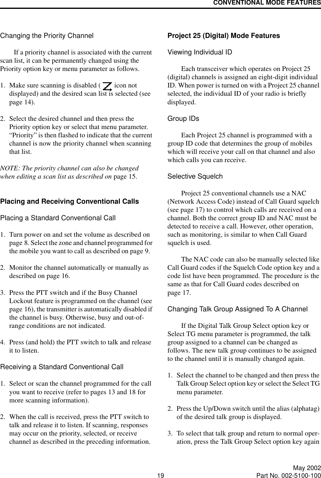 CONVENTIONAL MODE FEATURES19 May 2002Part No. 002-5100-100Changing the Priority ChannelIf a priority channel is associated with the current scan list, it can be permanently changed using the Priority option key or menu parameter as follows. 1. Make sure scanning is disabled (  icon not displayed) and the desired scan list is selected (see page 14). 2. Select the desired channel and then press the Priority option key or select that menu parameter. “Priority” is then flashed to indicate that the current channel is now the priority channel when scanning that list. NOTE: The priority channel can also be changed when editing a scan list as described on page 15.Placing and Receiving Conventional CallsPlacing a Standard Conventional Call1. Turn power on and set the volume as described on page 8. Select the zone and channel programmed for the mobile you want to call as described on page 9.2. Monitor the channel automatically or manually as described on page 16.3. Press the PTT switch and if the Busy Channel Lockout feature is programmed on the channel (see page 16), the transmitter is automatically disabled if the channel is busy. Otherwise, busy and out-of-range conditions are not indicated. 4. Press (and hold) the PTT switch to talk and release it to listen. Receiving a Standard Conventional Call1. Select or scan the channel programmed for the call you want to receive (refer to pages 13 and 18 for more scanning information).2. When the call is received, press the PTT switch to talk and release it to listen. If scanning, responses may occur on the priority, selected, or receive channel as described in the preceding information.Project 25 (Digital) Mode FeaturesViewing Individual IDEach transceiver which operates on Project 25 (digital) channels is assigned an eight-digit individual ID. When power is turned on with a Project 25 channel selected, the individual ID of your radio is briefly displayed.Group IDsEach Project 25 channel is programmed with a group ID code that determines the group of mobiles which will receive your call on that channel and also which calls you can receive.Selective SquelchProject 25 conventional channels use a NAC (Network Access Code) instead of Call Guard squelch (see page 17) to control which calls are received on a channel. Both the correct group ID and NAC must be detected to receive a call. However, other operation, such as monitoring, is similar to when Call Guard squelch is used. The NAC code can also be manually selected like Call Guard codes if the Squelch Code option key and a code list have been programmed. The procedure is the same as that for Call Guard codes described on page 17.Changing Talk Group Assigned To A ChannelIf the Digital Talk Group Select option key or Select TG menu parameter is programmed, the talk group assigned to a channel can be changed as follows. The new talk group continues to be assigned to the channel until it is manually changed again. 1. Select the channel to be changed and then press the Talk Group Select option key or select the Select TG menu parameter. 2. Press the Up/Down switch until the alias (alphatag) of the desired talk group is displayed. 3. To select that talk group and return to normal oper-ation, press the Talk Group Select option key again 