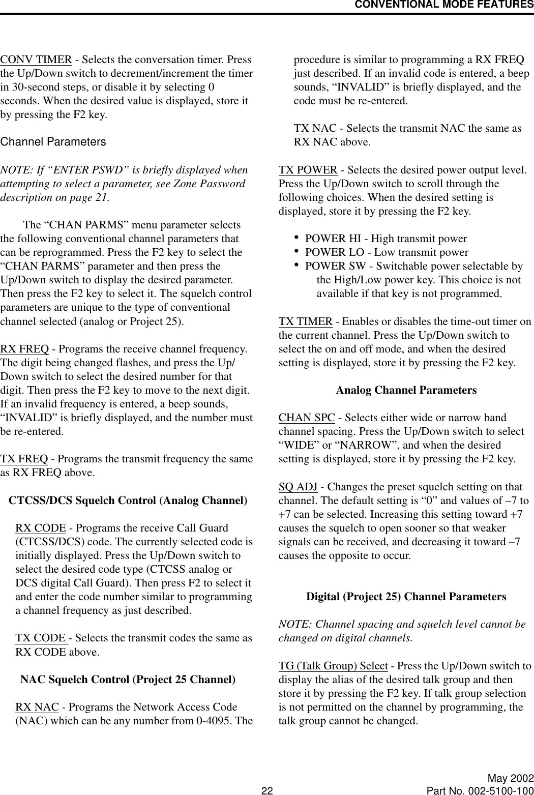 CONVENTIONAL MODE FEATURES22 May 2002Part No. 002-5100-100CONV TIMER - Selects the conversation timer. Press the Up/Down switch to decrement/increment the timer in 30-second steps, or disable it by selecting 0 seconds. When the desired value is displayed, store it by pressing the F2 key.Channel ParametersNOTE: If “ENTER PSWD” is briefly displayed when attempting to select a parameter, see Zone Password description on page 21.The “CHAN PARMS” menu parameter selects the following conventional channel parameters that can be reprogrammed. Press the F2 key to select the “CHAN PARMS” parameter and then press the Up/Down switch to display the desired parameter. Then press the F2 key to select it. The squelch control parameters are unique to the type of conventional channel selected (analog or Project 25). RX FREQ - Programs the receive channel frequency. The digit being changed flashes, and press the Up/Down switch to select the desired number for that digit. Then press the F2 key to move to the next digit. If an invalid frequency is entered, a beep sounds, “INVALID” is briefly displayed, and the number must be re-entered. TX FREQ - Programs the transmit frequency the same as RX FREQ above.CTCSS/DCS Squelch Control (Analog Channel)RX CODE - Programs the receive Call Guard (CTCSS/DCS) code. The currently selected code is initially displayed. Press the Up/Down switch to select the desired code type (CTCSS analog or DCS digital Call Guard). Then press F2 to select it and enter the code number similar to programming a channel frequency as just described.TX CODE - Selects the transmit codes the same as RX CODE above. NAC Squelch Control (Project 25 Channel)RX NAC - Programs the Network Access Code (NAC) which can be any number from 0-4095. The procedure is similar to programming a RX FREQ just described. If an invalid code is entered, a beep sounds, “INVALID” is briefly displayed, and the code must be re-entered.TX NAC - Selects the transmit NAC the same as RX NAC above. TX POWER - Selects the desired power output level. Press the Up/Down switch to scroll through the following choices. When the desired setting is displayed, store it by pressing the F2 key.•POWER HI - High transmit power•POWER LO - Low transmit power•POWER SW - Switchable power selectable by the High/Low power key. This choice is not available if that key is not programmed.TX TIMER - Enables or disables the time-out timer on the current channel. Press the Up/Down switch to select the on and off mode, and when the desired setting is displayed, store it by pressing the F2 key.Analog Channel ParametersCHAN SPC - Selects either wide or narrow band channel spacing. Press the Up/Down switch to select “WIDE” or “NARROW”, and when the desired setting is displayed, store it by pressing the F2 key.SQ ADJ - Changes the preset squelch setting on that channel. The default setting is “0” and values of –7 to +7 can be selected. Increasing this setting toward +7 causes the squelch to open sooner so that weaker signals can be received, and decreasing it toward –7 causes the opposite to occur.Digital (Project 25) Channel ParametersNOTE: Channel spacing and squelch level cannot be changed on digital channels. TG (Talk Group) Select - Press the Up/Down switch to display the alias of the desired talk group and then store it by pressing the F2 key. If talk group selection is not permitted on the channel by programming, the talk group cannot be changed. 