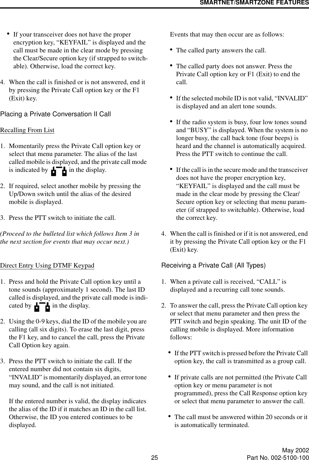 SMARTNET/SMARTZONE FEATURES25 May 2002Part No. 002-5100-100•If your transceiver does not have the proper encryption key, “KEYFAIL” is displayed and the call must be made in the clear mode by pressing the Clear/Secure option key (if strapped to switch-able). Otherwise, load the correct key.4. When the call is finished or is not answered, end it by pressing the Private Call option key or the F1 (Exit) key.Placing a Private Conversation II CallRecalling From List1. Momentarily press the Private Call option key or select that menu parameter. The alias of the last called mobile is displayed, and the private call mode is indicated by   in the display.2. If required, select another mobile by pressing the Up/Down switch until the alias of the desired mobile is displayed. 3. Press the PTT switch to initiate the call. (Proceed to the bulleted list which follows Item 3 in the next section for events that may occur next.) Direct Entry Using DTMF Keypad1. Press and hold the Private Call option key until a tone sounds (approximately 1 second). The last ID called is displayed, and the private call mode is indi-cated by   in the display.2. Using the 0-9 keys, dial the ID of the mobile you are calling (all six digits). To erase the last digit, press the F1 key, and to cancel the call, press the Private Call Option key again.3. Press the PTT switch to initiate the call. If the entered number did not contain six digits, “INVALID” is momentarily displayed, an error tone may sound, and the call is not initiated. If the entered number is valid, the display indicates the alias of the ID if it matches an ID in the call list. Otherwise, the ID you entered continues to be displayed. Events that may then occur are as follows: •The called party answers the call.•The called party does not answer. Press the Private Call option key or F1 (Exit) to end the call.•If the selected mobile ID is not valid, “INVALID” is displayed and an alert tone sounds.•If the radio system is busy, four low tones sound and “BUSY” is displayed. When the system is no longer busy, the call back tone (four beeps) is heard and the channel is automatically acquired. Press the PTT switch to continue the call.•If the call is in the secure mode and the transceiver does not have the proper encryption key, “KEYFAIL” is displayed and the call must be made in the clear mode by pressing the Clear/Secure option key or selecting that menu param-eter (if strapped to switchable). Otherwise, load the correct key.4. When the call is finished or if it is not answered, end it by pressing the Private Call option key or the F1 (Exit) key. Receiving a Private Call (All Types)1. When a private call is received, “CALL” is displayed and a recurring call tone sounds. 2. To answer the call, press the Private Call option key or select that menu parameter and then press the PTT switch and begin speaking. The unit ID of the calling mobile is displayed. More information follows:•If the PTT switch is pressed before the Private Call option key, the call is transmitted as a group call.•If private calls are not permitted (the Private Call option key or menu parameter is not programmed), press the Call Response option key or select that menu parameter to answer the call.•The call must be answered within 20 seconds or it is automatically terminated.