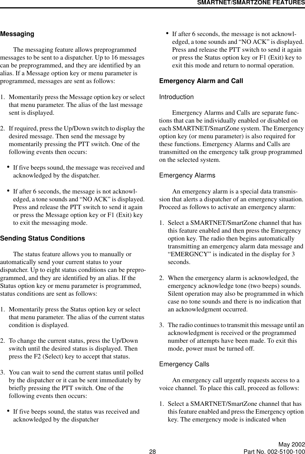 SMARTNET/SMARTZONE FEATURES28 May 2002Part No. 002-5100-100MessagingThe messaging feature allows preprogrammed messages to be sent to a dispatcher. Up to 16 messages can be preprogrammed, and they are identified by an alias. If a Message option key or menu parameter is programmed, messages are sent as follows:1. Momentarily press the Message option key or select that menu parameter. The alias of the last message sent is displayed.2. If required, press the Up/Down switch to display the desired message. Then send the message by momentarily pressing the PTT switch. One of the following events then occurs:•If five beeps sound, the message was received and acknowledged by the dispatcher.•If after 6 seconds, the message is not acknowl-edged, a tone sounds and “NO ACK” is displayed. Press and release the PTT switch to send it again or press the Message option key or F1 (Exit) key to exit the messaging mode.Sending Status ConditionsThe status feature allows you to manually or automatically send your current status to your dispatcher. Up to eight status conditions can be prepro-grammed, and they are identified by an alias. If the Status option key or menu parameter is programmed, status conditions are sent as follows:1. Momentarily press the Status option key or select that menu parameter. The alias of the current status condition is displayed.2. To change the current status, press the Up/Down switch until the desired status is displayed. Then press the F2 (Select) key to accept that status.3. You can wait to send the current status until polled by the dispatcher or it can be sent immediately by briefly pressing the PTT switch. One of the following events then occurs:•If five beeps sound, the status was received and acknowledged by the dispatcher•If after 6 seconds, the message is not acknowl-edged, a tone sounds and “NO ACK” is displayed. Press and release the PTT switch to send it again or press the Status option key or F1 (Exit) key to exit this mode and return to normal operation.Emergency Alarm and CallIntroductionEmergency Alarms and Calls are separate func-tions that can be individually enabled or disabled on each SMARTNET/SmartZone system. The Emergency option key (or menu parameter) is also required for these functions. Emergency Alarms and Calls are transmitted on the emergency talk group programmed on the selected system. Emergency AlarmsAn emergency alarm is a special data transmis-sion that alerts a dispatcher of an emergency situation. Proceed as follows to activate an emergency alarm: 1. Select a SMARTNET/SmartZone channel that has this feature enabled and then press the Emergency option key. The radio then begins automatically transmitting an emergency alarm data message and “EMERGNCY” is indicated in the display for 3 seconds.2. When the emergency alarm is acknowledged, the emergency acknowledge tone (two beeps) sounds. Silent operation may also be programmed in which case no tone sounds and there is no indication that an acknowledgment occurred.3. The radio continues to transmit this message until an acknowledgment is received or the programmed number of attempts have been made. To exit this mode, power must be turned off. Emergency CallsAn emergency call urgently requests access to a voice channel. To place this call, proceed as follows: 1. Select a SMARTNET/SmartZone channel that has this feature enabled and press the Emergency option key. The emergency mode is indicated when 