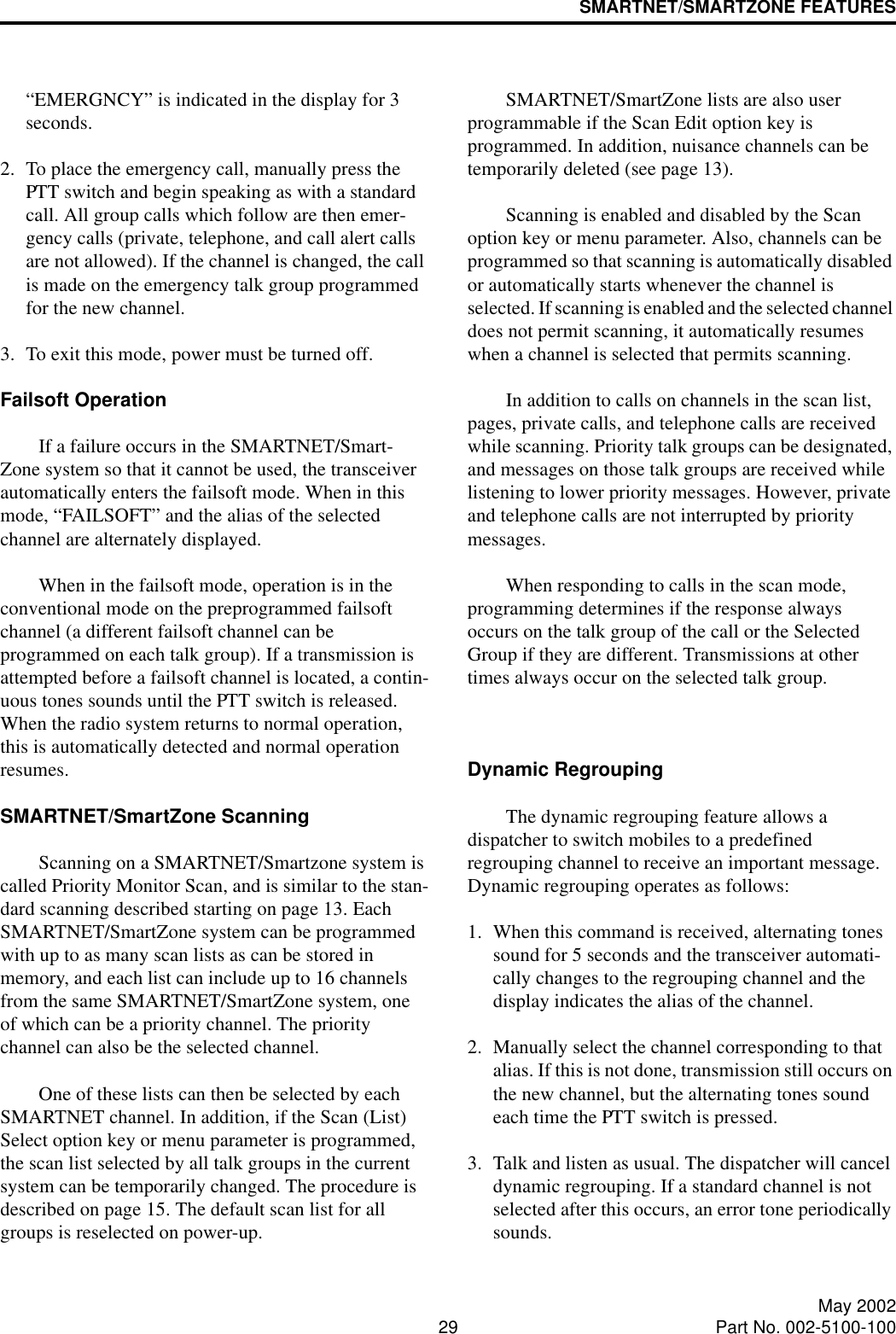 SMARTNET/SMARTZONE FEATURES29 May 2002Part No. 002-5100-100“EMERGNCY” is indicated in the display for 3 seconds. 2. To place the emergency call, manually press the PTT switch and begin speaking as with a standard call. All group calls which follow are then emer-gency calls (private, telephone, and call alert calls are not allowed). If the channel is changed, the call is made on the emergency talk group programmed for the new channel.3. To exit this mode, power must be turned off.Failsoft OperationIf a failure occurs in the SMARTNET/Smart-Zone system so that it cannot be used, the transceiver automatically enters the failsoft mode. When in this mode, “FAILSOFT” and the alias of the selected channel are alternately displayed. When in the failsoft mode, operation is in the conventional mode on the preprogrammed failsoft channel (a different failsoft channel can be programmed on each talk group). If a transmission is attempted before a failsoft channel is located, a contin-uous tones sounds until the PTT switch is released. When the radio system returns to normal operation, this is automatically detected and normal operation resumes. SMARTNET/SmartZone ScanningScanning on a SMARTNET/Smartzone system is called Priority Monitor Scan, and is similar to the stan-dard scanning described starting on page 13. Each SMARTNET/SmartZone system can be programmed with up to as many scan lists as can be stored in memory, and each list can include up to 16 channels from the same SMARTNET/SmartZone system, one of which can be a priority channel. The priority channel can also be the selected channel.One of these lists can then be selected by each SMARTNET channel. In addition, if the Scan (List) Select option key or menu parameter is programmed, the scan list selected by all talk groups in the current system can be temporarily changed. The procedure is described on page 15. The default scan list for all groups is reselected on power-up.SMARTNET/SmartZone lists are also user programmable if the Scan Edit option key is programmed. In addition, nuisance channels can be temporarily deleted (see page 13).Scanning is enabled and disabled by the Scan option key or menu parameter. Also, channels can be programmed so that scanning is automatically disabled or automatically starts whenever the channel is selected. If scanning is enabled and the selected channel does not permit scanning, it automatically resumes when a channel is selected that permits scanning. In addition to calls on channels in the scan list, pages, private calls, and telephone calls are received while scanning. Priority talk groups can be designated, and messages on those talk groups are received while listening to lower priority messages. However, private and telephone calls are not interrupted by priority messages. When responding to calls in the scan mode, programming determines if the response always occurs on the talk group of the call or the Selected Group if they are different. Transmissions at other times always occur on the selected talk group.Dynamic RegroupingThe dynamic regrouping feature allows a dispatcher to switch mobiles to a predefined regrouping channel to receive an important message. Dynamic regrouping operates as follows:1. When this command is received, alternating tones sound for 5 seconds and the transceiver automati-cally changes to the regrouping channel and the display indicates the alias of the channel.2. Manually select the channel corresponding to that alias. If this is not done, transmission still occurs on the new channel, but the alternating tones sound each time the PTT switch is pressed.3. Talk and listen as usual. The dispatcher will cancel dynamic regrouping. If a standard channel is not selected after this occurs, an error tone periodically sounds.