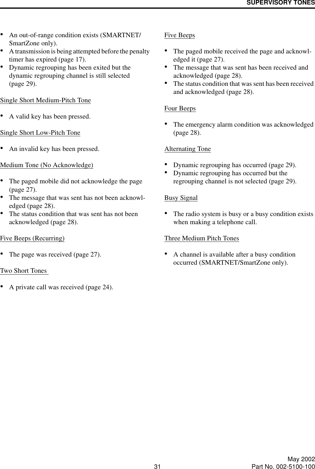 SUPERVISORY TONES31 May 2002Part No. 002-5100-100•An out-of-range condition exists (SMARTNET/SmartZone only).•A transmission is being attempted before the penalty timer has expired (page 17).•Dynamic regrouping has been exited but the dynamic regrouping channel is still selected (page 29).Single Short Medium-Pitch Tone•A valid key has been pressed.Single Short Low-Pitch Tone•An invalid key has been pressed.Medium Tone (No Acknowledge)•The paged mobile did not acknowledge the page (page 27).•The message that was sent has not been acknowl-edged (page 28).•The status condition that was sent has not been acknowledged (page 28).Five Beeps (Recurring)•The page was received (page 27).Two Short Tones •A private call was received (page 24).Five Beeps•The paged mobile received the page and acknowl-edged it (page 27).•The message that was sent has been received and acknowledged (page 28).•The status condition that was sent has been received and acknowledged (page 28).Four Beeps•The emergency alarm condition was acknowledged (page 28).Alternating Tone•Dynamic regrouping has occurred (page 29).•Dynamic regrouping has occurred but the regrouping channel is not selected (page 29).Busy Signal•The radio system is busy or a busy condition exists when making a telephone call.Three Medium Pitch Tones•A channel is available after a busy condition occurred (SMARTNET/SmartZone only).