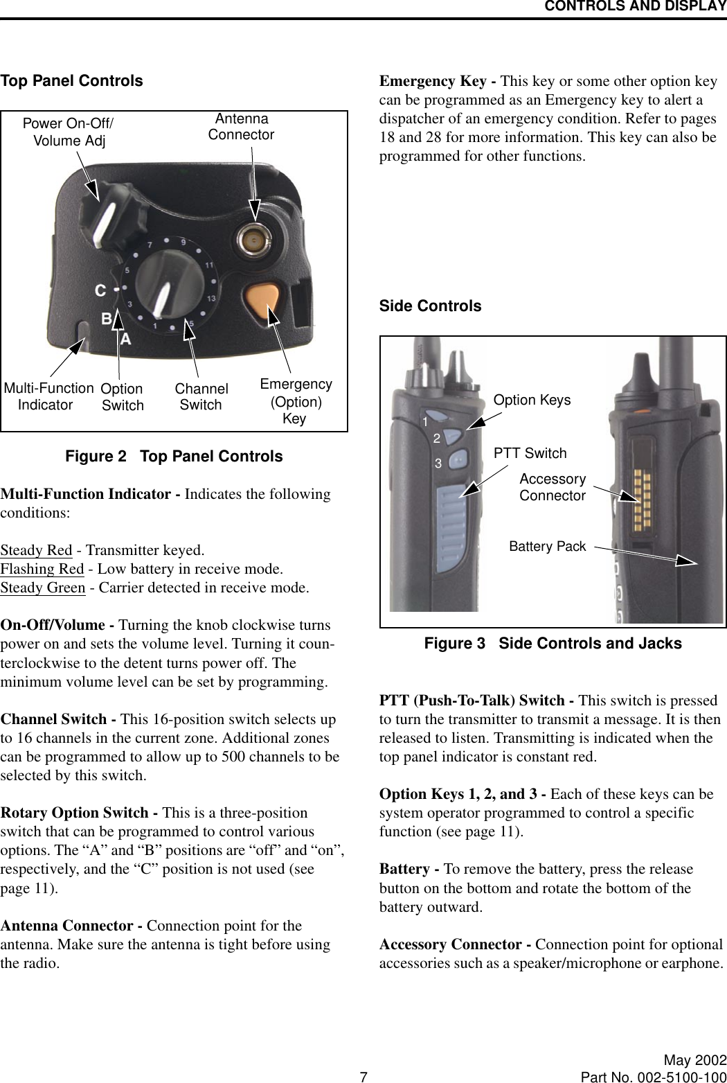 CONTROLS AND DISPLAY7May 2002Part No. 002-5100-100Top Panel ControlsFigure 2   Top Panel ControlsMulti-Function Indicator - Indicates the followingconditions:Steady Red - Transmitter keyed.Flashing Red - Low battery in receive mode.Steady Green - Carrier detected in receive mode.On-Off/Volume - Turning the knob clockwise turns power on and sets the volume level. Turning it coun-terclockwise to the detent turns power off. The minimum volume level can be set by programming.Channel Switch - This 16-position switch selects up to 16 channels in the current zone. Additional zones can be programmed to allow up to 500 channels to be selected by this switch. Rotary Option Switch - This is a three-position switch that can be programmed to control various options. The “A” and “B” positions are “off” and “on”, respectively, and the “C” position is not used (see page 11). Antenna Connector - Connection point for the antenna. Make sure the antenna is tight before using the radio.Emergency Key - This key or some other option key can be programmed as an Emergency key to alert a dispatcher of an emergency condition. Refer to pages 18 and 28 for more information. This key can also be programmed for other functions.Side ControlsFigure 3   Side Controls and JacksPTT (Push-To-Talk) Switch - This switch is pressed to turn the transmitter to transmit a message. It is then released to listen. Transmitting is indicated when the top panel indicator is constant red. Option Keys 1, 2, and 3 - Each of these keys can be system operator programmed to control a specific function (see page 11).Battery - To remove the battery, press the release button on the bottom and rotate the bottom of the battery outward.Accessory Connector - Connection point for optional accessories such as a speaker/microphone or earphone. Emergency(Option)Power On-Off/Volume AdjChannelSwitchAntennaConnectorOptionSwitch KeyMulti-FunctionIndicatorOption KeysPTT SwitchBattery PackAccessoryConnector123