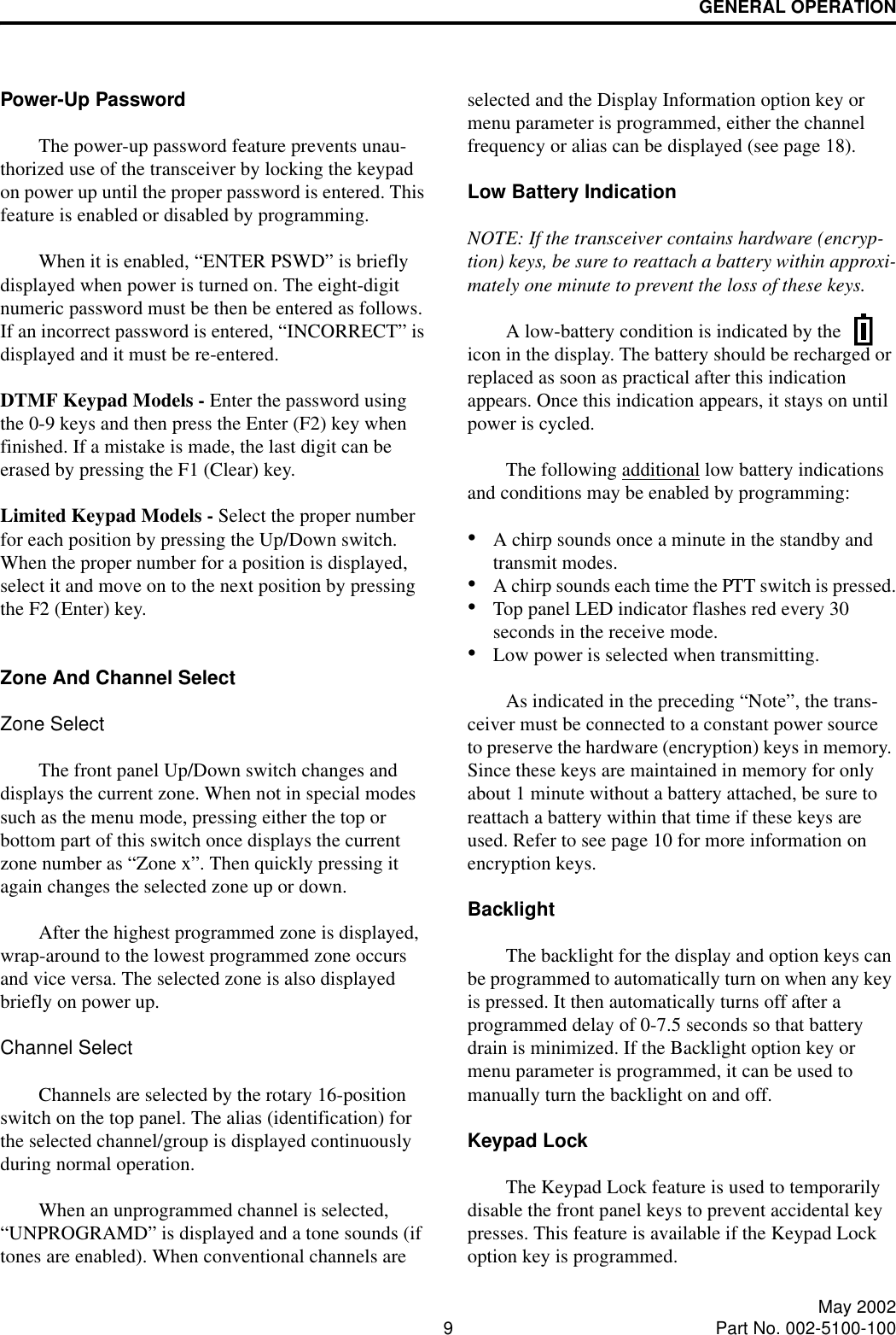 GENERAL OPERATION9May 2002Part No. 002-5100-100Power-Up PasswordThe power-up password feature prevents unau-thorized use of the transceiver by locking the keypad on power up until the proper password is entered. This feature is enabled or disabled by programming.When it is enabled, “ENTER PSWD” is briefly displayed when power is turned on. The eight-digit numeric password must be then be entered as follows. If an incorrect password is entered, “INCORRECT” is displayed and it must be re-entered.DTMF Keypad Models - Enter the password using the 0-9 keys and then press the Enter (F2) key when finished. If a mistake is made, the last digit can be erased by pressing the F1 (Clear) key. Limited Keypad Models - Select the proper number for each position by pressing the Up/Down switch. When the proper number for a position is displayed, select it and move on to the next position by pressing the F2 (Enter) key. Zone And Channel Select Zone SelectThe front panel Up/Down switch changes and displays the current zone. When not in special modes such as the menu mode, pressing either the top or bottom part of this switch once displays the current zone number as “Zone x”. Then quickly pressing it again changes the selected zone up or down. After the highest programmed zone is displayed, wrap-around to the lowest programmed zone occurs and vice versa. The selected zone is also displayed briefly on power up.Channel SelectChannels are selected by the rotary 16-position switch on the top panel. The alias (identification) for the selected channel/group is displayed continuously during normal operation.When an unprogrammed channel is selected, “UNPROGRAMD” is displayed and a tone sounds (if tones are enabled). When conventional channels are selected and the Display Information option key or menu parameter is programmed, either the channel frequency or alias can be displayed (see page 18).Low Battery IndicationNOTE: If the transceiver contains hardware (encryp-tion) keys, be sure to reattach a battery within approxi-mately one minute to prevent the loss of these keys. A low-battery condition is indicated by the   icon in the display. The battery should be recharged or replaced as soon as practical after this indication appears. Once this indication appears, it stays on until power is cycled.The following additional low battery indications and conditions may be enabled by programming:•A chirp sounds once a minute in the standby and transmit modes.•A chirp sounds each time the PTT switch is pressed.•Top panel LED indicator flashes red every 30 seconds in the receive mode.•Low power is selected when transmitting. As indicated in the preceding “Note”, the trans-ceiver must be connected to a constant power source to preserve the hardware (encryption) keys in memory. Since these keys are maintained in memory for only about 1 minute without a battery attached, be sure to reattach a battery within that time if these keys are used. Refer to see page 10 for more information on encryption keys.BacklightThe backlight for the display and option keys can be programmed to automatically turn on when any key is pressed. It then automatically turns off after a programmed delay of 0-7.5 seconds so that battery drain is minimized. If the Backlight option key or menu parameter is programmed, it can be used to manually turn the backlight on and off. Keypad LockThe Keypad Lock feature is used to temporarily disable the front panel keys to prevent accidental key presses. This feature is available if the Keypad Lock option key is programmed.