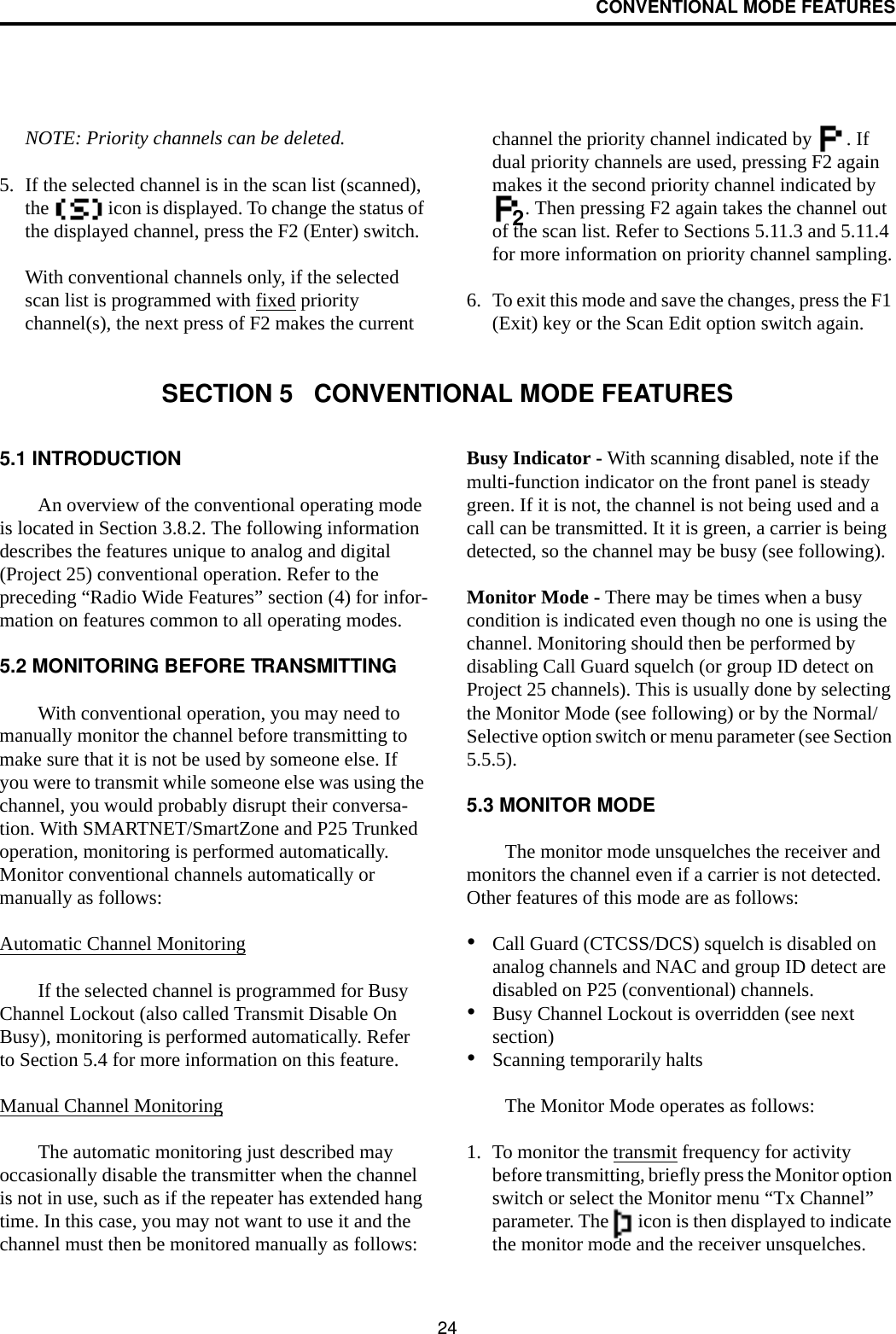 24CONVENTIONAL MODE FEATURESNOTE: Priority channels can be deleted.5. If the selected channel is in the scan list (scanned), the   icon is displayed. To change the status of the displayed channel, press the F2 (Enter) switch. With conventional channels only, if the selected scan list is programmed with fixed priority channel(s), the next press of F2 makes the current channel the priority channel indicated by  . If dual priority channels are used, pressing F2 again makes it the second priority channel indicated by . Then pressing F2 again takes the channel out of the scan list. Refer to Sections 5.11.3 and 5.11.4 for more information on priority channel sampling.6. To exit this mode and save the changes, press the F1 (Exit) key or the Scan Edit option switch again.2SECTION 5   CONVENTIONAL MODE FEATURES5.1 INTRODUCTIONAn overview of the conventional operating mode is located in Section 3.8.2. The following information describes the features unique to analog and digital (Project 25) conventional operation. Refer to the preceding “Radio Wide Features” section (4) for infor-mation on features common to all operating modes.5.2 MONITORING BEFORE TRANSMITTINGWith conventional operation, you may need to manually monitor the channel before transmitting to make sure that it is not be used by someone else. If you were to transmit while someone else was using the channel, you would probably disrupt their conversa-tion. With SMARTNET/SmartZone and P25 Trunked operation, monitoring is performed automatically. Monitor conventional channels automatically or manually as follows:Automatic Channel MonitoringIf the selected channel is programmed for Busy Channel Lockout (also called Transmit Disable On Busy), monitoring is performed automatically. Refer to Section 5.4 for more information on this feature.Manual Channel MonitoringThe automatic monitoring just described may occasionally disable the transmitter when the channel is not in use, such as if the repeater has extended hang time. In this case, you may not want to use it and the channel must then be monitored manually as follows:Busy Indicator - With scanning disabled, note if the multi-function indicator on the front panel is steady green. If it is not, the channel is not being used and a call can be transmitted. It it is green, a carrier is being detected, so the channel may be busy (see following). Monitor Mode - There may be times when a busy condition is indicated even though no one is using the channel. Monitoring should then be performed by disabling Call Guard squelch (or group ID detect on Project 25 channels). This is usually done by selecting the Monitor Mode (see following) or by the Normal/Selective option switch or menu parameter (see Section 5.5.5). 5.3 MONITOR MODEThe monitor mode unsquelches the receiver and monitors the channel even if a carrier is not detected. Other features of this mode are as follows:•Call Guard (CTCSS/DCS) squelch is disabled on analog channels and NAC and group ID detect are disabled on P25 (conventional) channels. •Busy Channel Lockout is overridden (see next section)•Scanning temporarily halts The Monitor Mode operates as follows:1. To monitor the transmit frequency for activity before transmitting, briefly press the Monitor option switch or select the Monitor menu “Tx Channel” parameter. The   icon is then displayed to indicate the monitor mode and the receiver unsquelches. 