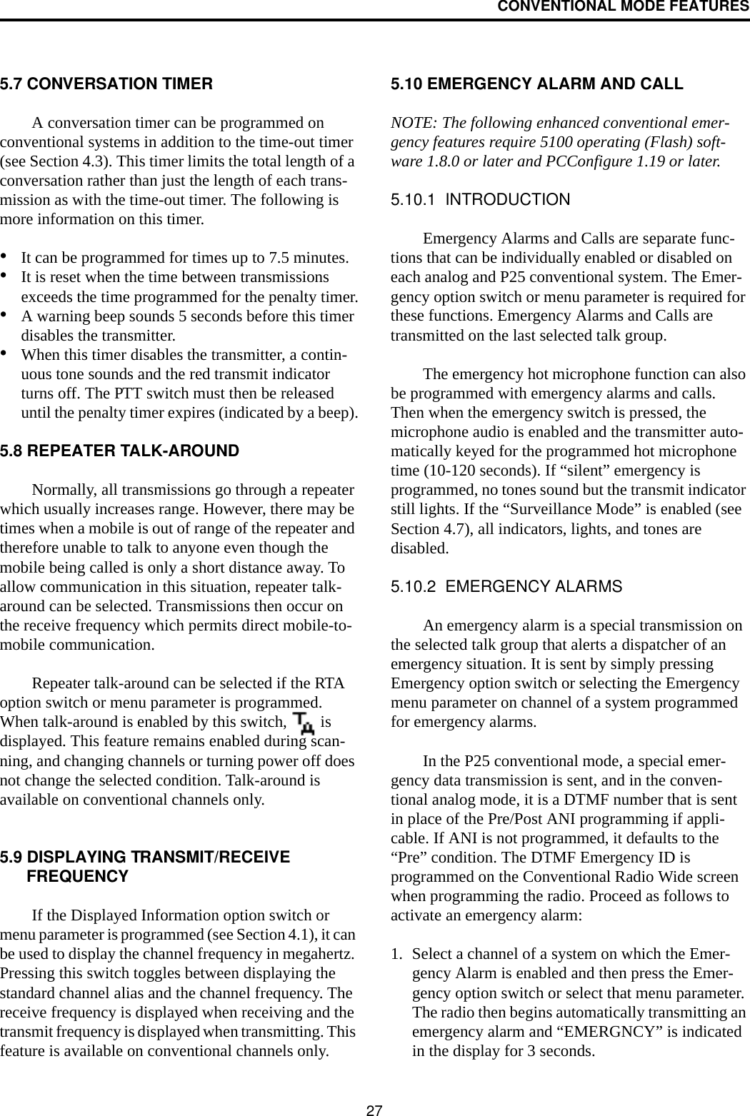 CONVENTIONAL MODE FEATURES275.7 CONVERSATION TIMERA conversation timer can be programmed on conventional systems in addition to the time-out timer (see Section 4.3). This timer limits the total length of a conversation rather than just the length of each trans-mission as with the time-out timer. The following is more information on this timer.•It can be programmed for times up to 7.5 minutes.•It is reset when the time between transmissions exceeds the time programmed for the penalty timer.•A warning beep sounds 5 seconds before this timer disables the transmitter.•When this timer disables the transmitter, a contin-uous tone sounds and the red transmit indicator turns off. The PTT switch must then be released until the penalty timer expires (indicated by a beep).5.8 REPEATER TALK-AROUNDNormally, all transmissions go through a repeater which usually increases range. However, there may be times when a mobile is out of range of the repeater and therefore unable to talk to anyone even though the mobile being called is only a short distance away. To allow communication in this situation, repeater talk-around can be selected. Transmissions then occur on the receive frequency which permits direct mobile-to-mobile communication.Repeater talk-around can be selected if the RTA option switch or menu parameter is programmed. When talk-around is enabled by this switch,   is displayed. This feature remains enabled during scan-ning, and changing channels or turning power off does not change the selected condition. Talk-around is available on conventional channels only.5.9 DISPLAYING TRANSMIT/RECEIVE FREQUENCYIf the Displayed Information option switch or menu parameter is programmed (see Section 4.1), it can be used to display the channel frequency in megahertz. Pressing this switch toggles between displaying the standard channel alias and the channel frequency. The receive frequency is displayed when receiving and the transmit frequency is displayed when transmitting. This feature is available on conventional channels only.5.10 EMERGENCY ALARM AND CALLNOTE: The following enhanced conventional emer-gency features require 5100 operating (Flash) soft-ware 1.8.0 or later and PCConfigure 1.19 or later.5.10.1  INTRODUCTIONEmergency Alarms and Calls are separate func-tions that can be individually enabled or disabled on each analog and P25 conventional system. The Emer-gency option switch or menu parameter is required for these functions. Emergency Alarms and Calls are transmitted on the last selected talk group. The emergency hot microphone function can also be programmed with emergency alarms and calls. Then when the emergency switch is pressed, the microphone audio is enabled and the transmitter auto-matically keyed for the programmed hot microphone time (10-120 seconds). If “silent” emergency is programmed, no tones sound but the transmit indicator still lights. If the “Surveillance Mode” is enabled (see Section 4.7), all indicators, lights, and tones are disabled.5.10.2  EMERGENCY ALARMSAn emergency alarm is a special transmission on the selected talk group that alerts a dispatcher of an emergency situation. It is sent by simply pressing Emergency option switch or selecting the Emergency menu parameter on channel of a system programmed for emergency alarms. In the P25 conventional mode, a special emer-gency data transmission is sent, and in the conven-tional analog mode, it is a DTMF number that is sent in place of the Pre/Post ANI programming if appli-cable. If ANI is not programmed, it defaults to the “Pre” condition. The DTMF Emergency ID is programmed on the Conventional Radio Wide screen when programming the radio. Proceed as follows to activate an emergency alarm: 1. Select a channel of a system on which the Emer-gency Alarm is enabled and then press the Emer-gency option switch or select that menu parameter. The radio then begins automatically transmitting an emergency alarm and “EMERGNCY” is indicated in the display for 3 seconds.