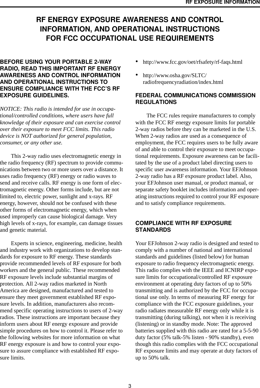 3RF EXPOSURE INFORMATIONRF ENERGY EXPOSURE AWARENESS AND CONTROL INFORMATION, AND OPERATIONAL INSTRUCTIONS FOR FCC OCCUPATIONAL USE REQUIREMENTSBEFORE USING YOUR PORTABLE 2-WAY RADIO, READ THIS IMPORTANT RF ENERGY AWARENESS AND CONTROL INFORMATION AND OPERATIONAL INSTRUCTIONS TO ENSURE COMPLIANCE WITH THE FCC’S RF EXPOSURE GUIDELINES.NOTICE: This radio is intended for use in occupa-tional/controlled conditions, where users have full knowledge of their exposure and can exercise control over their exposure to meet FCC limits. This radio device is NOT authorized for general population, consumer, or any other use.This 2-way radio uses electromagnetic energy in the radio frequency (RF) spectrum to provide commu-nications between two or more users over a distance. It uses radio frequency (RF) energy or radio waves to send and receive calls. RF energy is one form of elec-tromagnetic energy. Other forms include, but are not limited to, electric power, sunlight and x-rays. RF energy, however, should not be confused with these other forms of electromagnetic energy, which when used improperly can cause biological damage. Very high levels of x-rays, for example, can damage tissues and genetic material. Experts in science, engineering, medicine, health and industry work with organizations to develop stan-dards for exposure to RF energy. These standards provide recommended levels of RF exposure for both workers and the general public. These recommended RF exposure levels include substantial margins of protection. All 2-way radios marketed in North America are designed, manufactured and tested to ensure they meet government established RF expo-sure levels. In addition, manufacturers also recom-mend specific operating instructions to users of 2-way radios. These instructions are important because they inform users about RF energy exposure and provide simple procedures on how to control it. Please refer to the following websites for more information on what RF energy exposure is and how to control your expo-sure to assure compliance with established RF expo-sure limits. •http://www.fcc.gov/oet/rfsafety/rf-faqs.html•http://www.osha.gov/SLTC/radiofrequencyradiation/index.html FEDERAL COMMUNICATIONS COMMISSION REGULATIONSThe FCC rules require manufacturers to comply with the FCC RF energy exposure limits for portable 2-way radios before they can be marketed in the U.S. When 2-way radios are used as a consequence of employment, the FCC requires users to be fully aware of and able to control their exposure to meet occupa-tional requirements. Exposure awareness can be facili-tated by the use of a product label directing users to specific user awareness information. Your EFJohnson 2-way radio has a RF exposure product label. Also, your EFJohnson user manual, or product manual, or separate safety booklet includes information and oper-ating instructions required to control your RF exposure and to satisfy compliance requirements. COMPLIANCE WITH RF EXPOSURE STANDARDSYour EFJohnson 2-way radio is designed and tested to comply with a number of national and international standards and guidelines (listed below) for human exposure to radio frequency electromagnetic energy. This radio complies with the IEEE and ICNIRP expo-sure limits for occupational/controlled RF exposure environment at operating duty factors of up to 50% transmitting and is authorized by the FCC for occupa-tional use only. In terms of measuring RF energy for compliance with the FCC exposure guidelines, your radio radiates measurable RF energy only while it is transmitting (during talking), not when it is receiving (listening) or in standby mode. Note: The approved batteries supplied with this radio are rated for a 5-5-90 duty factor (5% talk-5% listen - 90% standby), even though this radio complies with the FCC occupational RF exposure limits and may operate at duty factors of up to 50% talk. 