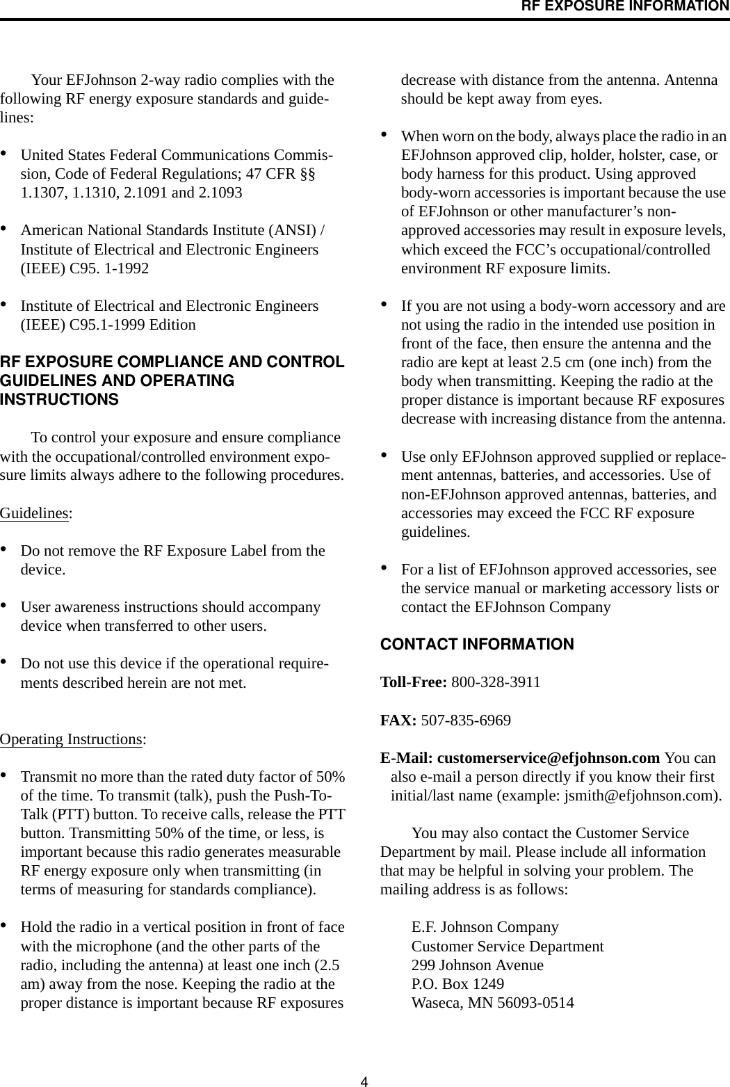 4RF EXPOSURE INFORMATIONYour EFJohnson 2-way radio complies with the following RF energy exposure standards and guide-lines:•United States Federal Communications Commis-sion, Code of Federal Regulations; 47 CFR §§ 1.1307, 1.1310, 2.1091 and 2.1093 •American National Standards Institute (ANSI) / Institute of Electrical and Electronic Engineers (IEEE) C95. 1-1992 •Institute of Electrical and Electronic Engineers (IEEE) C95.1-1999 Edition RF EXPOSURE COMPLIANCE AND CONTROL GUIDELINES AND OPERATING INSTRUCTIONSTo control your exposure and ensure compliance with the occupational/controlled environment expo-sure limits always adhere to the following procedures.Guidelines:•Do not remove the RF Exposure Label from the device. •User awareness instructions should accompany device when transferred to other users. •Do not use this device if the operational require-ments described herein are not met. Operating Instructions: •Transmit no more than the rated duty factor of 50% of the time. To transmit (talk), push the Push-To-Talk (PTT) button. To receive calls, release the PTT button. Transmitting 50% of the time, or less, is important because this radio generates measurable RF energy exposure only when transmitting (in terms of measuring for standards compliance).•Hold the radio in a vertical position in front of face with the microphone (and the other parts of the radio, including the antenna) at least one inch (2.5 am) away from the nose. Keeping the radio at the proper distance is important because RF exposures decrease with distance from the antenna. Antenna should be kept away from eyes. •When worn on the body, always place the radio in an EFJohnson approved clip, holder, holster, case, or body harness for this product. Using approved body-worn accessories is important because the use of EFJohnson or other manufacturer’s non-approved accessories may result in exposure levels, which exceed the FCC’s occupational/controlled environment RF exposure limits. •If you are not using a body-worn accessory and are not using the radio in the intended use position in front of the face, then ensure the antenna and the radio are kept at least 2.5 cm (one inch) from the body when transmitting. Keeping the radio at the proper distance is important because RF exposures decrease with increasing distance from the antenna. •Use only EFJohnson approved supplied or replace-ment antennas, batteries, and accessories. Use of non-EFJohnson approved antennas, batteries, and accessories may exceed the FCC RF exposure guidelines. •For a list of EFJohnson approved accessories, see the service manual or marketing accessory lists or contact the EFJohnson Company CONTACT INFORMATIONToll-Free: 800-328-3911FAX: 507-835-6969E-Mail: customerservice@efjohnson.com You can also e-mail a person directly if you know their first initial/last name (example: jsmith@efjohnson.com).You may also contact the Customer Service Department by mail. Please include all information that may be helpful in solving your problem. The mailing address is as follows: E.F. Johnson CompanyCustomer Service Department 299 Johnson Avenue P.O. Box 1249 Waseca, MN 56093-0514 