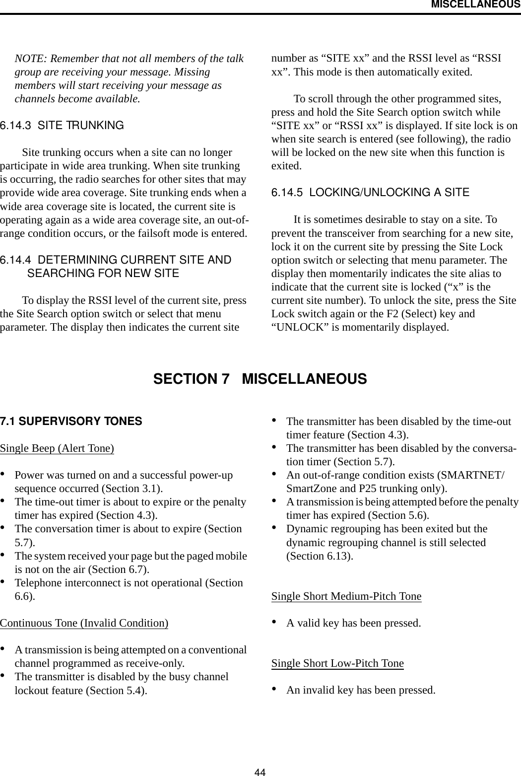 MISCELLANEOUS44NOTE: Remember that not all members of the talk group are receiving your message. Missing members will start receiving your message as channels become available.6.14.3  SITE TRUNKINGSite trunking occurs when a site can no longer participate in wide area trunking. When site trunking is occurring, the radio searches for other sites that may provide wide area coverage. Site trunking ends when a wide area coverage site is located, the current site is operating again as a wide area coverage site, an out-of-range condition occurs, or the failsoft mode is entered.6.14.4  DETERMINING CURRENT SITE AND SEARCHING FOR NEW SITETo display the RSSI level of the current site, press the Site Search option switch or select that menu parameter. The display then indicates the current site number as “SITE xx” and the RSSI level as “RSSI xx”. This mode is then automatically exited.To scroll through the other programmed sites, press and hold the Site Search option switch while “SITE xx” or “RSSI xx” is displayed. If site lock is on when site search is entered (see following), the radio will be locked on the new site when this function is exited. 6.14.5  LOCKING/UNLOCKING A SITEIt is sometimes desirable to stay on a site. To prevent the transceiver from searching for a new site, lock it on the current site by pressing the Site Lock option switch or selecting that menu parameter. The display then momentarily indicates the site alias to indicate that the current site is locked (“x” is the current site number). To unlock the site, press the Site Lock switch again or the F2 (Select) key and “UNLOCK” is momentarily displayed. SECTION 7   MISCELLANEOUS7.1 SUPERVISORY TONES Single Beep (Alert Tone)•Power was turned on and a successful power-up sequence occurred (Section 3.1).•The time-out timer is about to expire or the penalty timer has expired (Section 4.3).•The conversation timer is about to expire (Section 5.7). •The system received your page but the paged mobile is not on the air (Section 6.7).•Telephone interconnect is not operational (Section 6.6).Continuous Tone (Invalid Condition)•A transmission is being attempted on a conventional channel programmed as receive-only.•The transmitter is disabled by the busy channel lockout feature (Section 5.4).•The transmitter has been disabled by the time-out timer feature (Section 4.3).•The transmitter has been disabled by the conversa-tion timer (Section 5.7).•An out-of-range condition exists (SMARTNET/SmartZone and P25 trunking only).•A transmission is being attempted before the penalty timer has expired (Section 5.6).•Dynamic regrouping has been exited but the dynamic regrouping channel is still selected (Section 6.13).Single Short Medium-Pitch Tone•A valid key has been pressed.Single Short Low-Pitch Tone•An invalid key has been pressed.