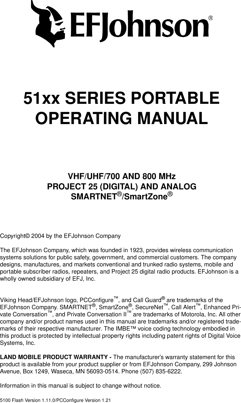 51xx SERIES PORTABLEOPERATING MANUALVHF/UHF/700 AND 800 MHzPROJECT 25 (DIGITAL) AND ANALOGSMARTNET®/SmartZone®Copyright© 2004 by the EFJohnson CompanyThe EFJohnson Company, which was founded in 1923, provides wireless communication systems solutions for public safety, government, and commercial customers. The company designs, manufactures, and markets conventional and trunked radio systems, mobile and portable subscriber radios, repeaters, and Project 25 digital radio products. EFJohnson is a wholly owned subsidiary of EFJ, Inc.Viking Head/EFJohnson logo, PCConfigure™, and Call Guard® are trademarks of the EFJohnson Company. SMARTNET®, SmartZone®, SecureNet™, Call Alert™, Enhanced Pri-vate Conversation™, and Private Conversation II™ are trademarks of Motorola, Inc. All other company and/or product names used in this manual are trademarks and/or registered trade-marks of their respective manufacturer. The IMBE™ voice coding technology embodied in this product is protected by intellectual property rights including patent rights of Digital Voice Systems, Inc.LAND MOBILE PRODUCT WARRANTY - The manufacturer’s warranty statement for this product is available from your product supplier or from EFJohnson Company, 299 Johnson Avenue, Box 1249, Waseca, MN 56093-0514. Phone (507) 835-6222.Information in this manual is subject to change without notice. 5100 Flash Version 1.11.0/PCConfigure Version 1.21