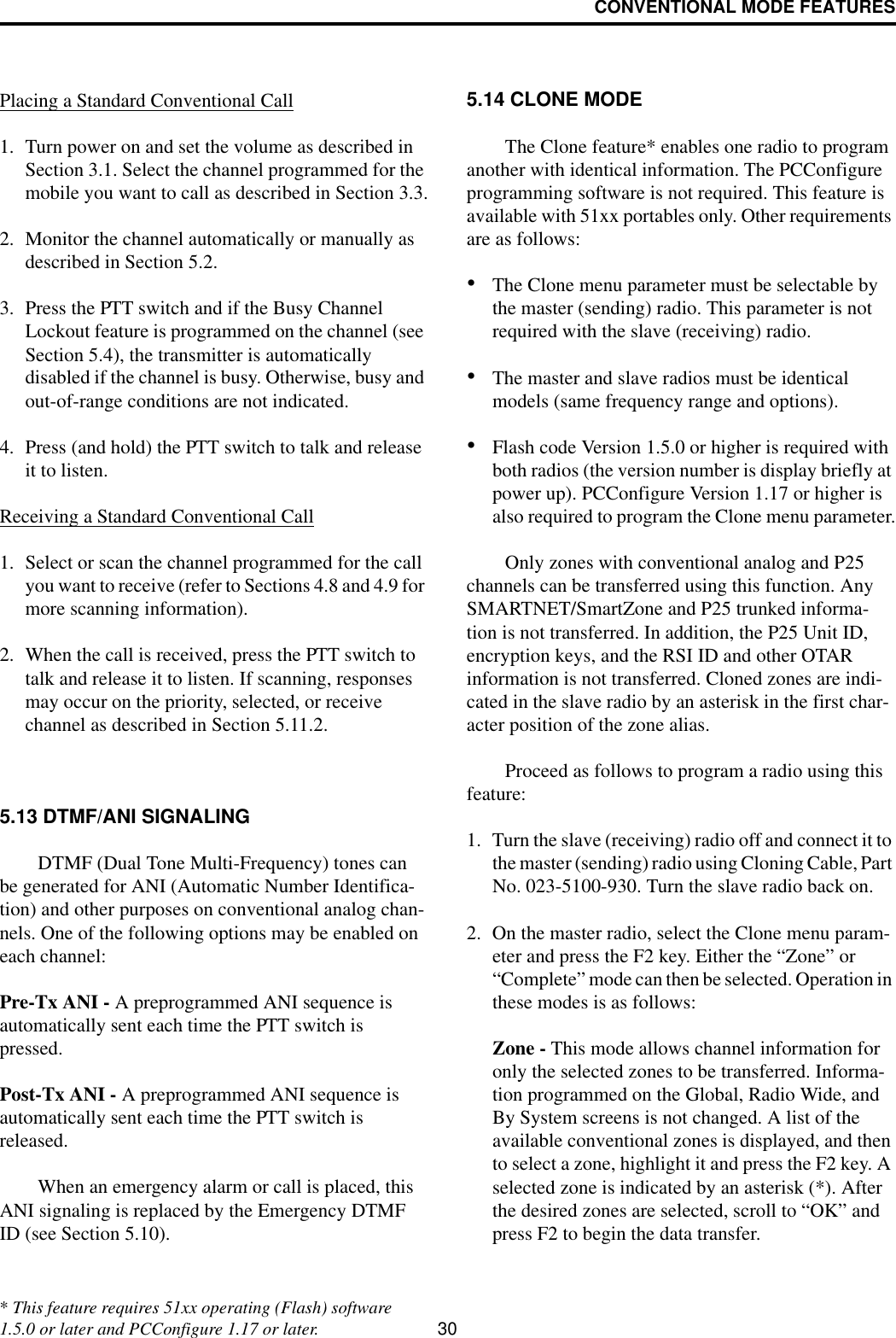 CONVENTIONAL MODE FEATURES30Placing a Standard Conventional Call1. Turn power on and set the volume as described in Section 3.1. Select the channel programmed for the mobile you want to call as described in Section 3.3.2. Monitor the channel automatically or manually as described in Section 5.2.3. Press the PTT switch and if the Busy Channel Lockout feature is programmed on the channel (see Section 5.4), the transmitter is automatically disabled if the channel is busy. Otherwise, busy and out-of-range conditions are not indicated. 4. Press (and hold) the PTT switch to talk and release it to listen. Receiving a Standard Conventional Call1. Select or scan the channel programmed for the call you want to receive (refer to Sections 4.8 and 4.9 for more scanning information).2. When the call is received, press the PTT switch to talk and release it to listen. If scanning, responses may occur on the priority, selected, or receive channel as described in Section 5.11.2. 5.13 DTMF/ANI SIGNALINGDTMF (Dual Tone Multi-Frequency) tones can be generated for ANI (Automatic Number Identifica-tion) and other purposes on conventional analog chan-nels. One of the following options may be enabled on each channel:Pre-Tx ANI - A preprogrammed ANI sequence is automatically sent each time the PTT switch is pressed.Post-Tx ANI - A preprogrammed ANI sequence is automatically sent each time the PTT switch is released. When an emergency alarm or call is placed, this ANI signaling is replaced by the Emergency DTMF ID (see Section 5.10).5.14 CLONE MODEThe Clone feature* enables one radio to program another with identical information. The PCConfigure programming software is not required. This feature is available with 51xx portables only. Other requirements are as follows:•The Clone menu parameter must be selectable by the master (sending) radio. This parameter is not required with the slave (receiving) radio. •The master and slave radios must be identical models (same frequency range and options). •Flash code Version 1.5.0 or higher is required with both radios (the version number is display briefly at power up). PCConfigure Version 1.17 or higher is also required to program the Clone menu parameter.Only zones with conventional analog and P25 channels can be transferred using this function. Any SMARTNET/SmartZone and P25 trunked informa-tion is not transferred. In addition, the P25 Unit ID, encryption keys, and the RSI ID and other OTAR information is not transferred. Cloned zones are indi-cated in the slave radio by an asterisk in the first char-acter position of the zone alias.Proceed as follows to program a radio using this feature:1. Turn the slave (receiving) radio off and connect it to the master (sending) radio using Cloning Cable, Part No. 023-5100-930. Turn the slave radio back on.2. On the master radio, select the Clone menu param-eter and press the F2 key. Either the “Zone” or “Complete” mode can then be selected. Operation in these modes is as follows:Zone - This mode allows channel information for only the selected zones to be transferred. Informa-tion programmed on the Global, Radio Wide, and By System screens is not changed. A list of the available conventional zones is displayed, and then to select a zone, highlight it and press the F2 key. A selected zone is indicated by an asterisk (*). After the desired zones are selected, scroll to “OK” and press F2 to begin the data transfer.* This feature requires 51xx operating (Flash) software 1.5.0 or later and PCConfigure 1.17 or later.