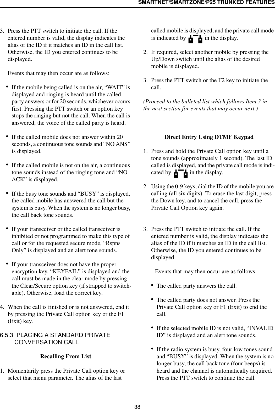 SMARTNET/SMARTZONE/P25 TRUNKED FEATURES383. Press the PTT switch to initiate the call. If the entered number is valid, the display indicates the alias of the ID if it matches an ID in the call list. Otherwise, the ID you entered continues to be displayed. Events that may then occur are as follows: •If the mobile being called is on the air, “WAIT” is displayed and ringing is heard until the called party answers or for 20 seconds, whichever occurs first. Pressing the PTT switch or an option key stops the ringing but not the call. When the call is answered, the voice of the called party is heard.•If the called mobile does not answer within 20 seconds, a continuous tone sounds and “NO ANS” is displayed. •If the called mobile is not on the air, a continuous tone sounds instead of the ringing tone and “NO ACK” is displayed. •If the busy tone sounds and “BUSY” is displayed, the called mobile has answered the call but the system is busy. When the system is no longer busy, the call back tone sounds.•If your transceiver or the called transceiver is inhibited or not programmed to make this type of call or for the requested secure mode, “Rspns Only” is displayed and an alert tone sounds.•If your transceiver does not have the proper encryption key, “KEYFAIL” is displayed and the call must be made in the clear mode by pressing the Clear/Secure option key (if strapped to switch-able). Otherwise, load the correct key.4. When the call is finished or is not answered, end it by pressing the Private Call option key or the F1 (Exit) key.6.5.3  PLACING A STANDARD PRIVATE CONVERSATION CALLRecalling From List1. Momentarily press the Private Call option key or select that menu parameter. The alias of the last called mobile is displayed, and the private call mode is indicated by   in the display.2. If required, select another mobile by pressing the Up/Down switch until the alias of the desired mobile is displayed. 3. Press the PTT switch or the F2 key to initiate the call. (Proceed to the bulleted list which follows Item 3 in the next section for events that may occur next.) Direct Entry Using DTMF Keypad1. Press and hold the Private Call option key until a tone sounds (approximately 1 second). The last ID called is displayed, and the private call mode is indi-cated by   in the display.2. Using the 0-9 keys, dial the ID of the mobile you are calling (all six digits). To erase the last digit, press the Down key, and to cancel the call, press the Private Call Option key again.3. Press the PTT switch to initiate the call. If the entered number is valid, the display indicates the alias of the ID if it matches an ID in the call list. Otherwise, the ID you entered continues to be displayed. Events that may then occur are as follows: •The called party answers the call.•The called party does not answer. Press the Private Call option key or F1 (Exit) to end the call.•If the selected mobile ID is not valid, “INVALID ID” is displayed and an alert tone sounds.•If the radio system is busy, four low tones sound and “BUSY” is displayed. When the system is no longer busy, the call back tone (four beeps) is heard and the channel is automatically acquired. Press the PTT switch to continue the call.