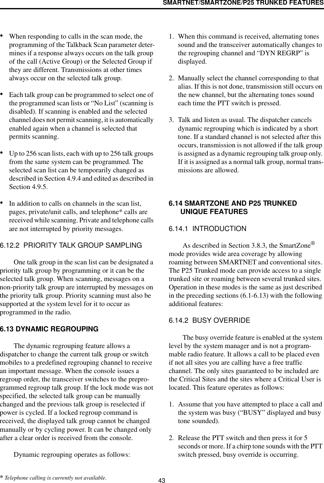 SMARTNET/SMARTZONE/P25 TRUNKED FEATURES43•When responding to calls in the scan mode, the programming of the Talkback Scan parameter deter-mines if a response always occurs on the talk group of the call (Active Group) or the Selected Group if they are different. Transmissions at other times always occur on the selected talk group.•Each talk group can be programmed to select one of the programmed scan lists or “No List” (scanning is disabled). If scanning is enabled and the selected channel does not permit scanning, it is automatically enabled again when a channel is selected that permits scanning.•Up to 256 scan lists, each with up to 256 talk groups from the same system can be programmed. The selected scan list can be temporarily changed as described in Section 4.9.4 and edited as described in Section 4.9.5.•In addition to calls on channels in the scan list, pages, private/unit calls, and telephone* calls are received while scanning. Private and telephone calls are not interrupted by priority messages. 6.12.2  PRIORITY TALK GROUP SAMPLINGOne talk group in the scan list can be designated a priority talk group by programming or it can be the selected talk group. When scanning, messages on a non-priority talk group are interrupted by messages on the priority talk group. Priority scanning must also be supported at the system level for it to occur as programmed in the radio. 6.13 DYNAMIC REGROUPINGThe dynamic regrouping feature allows a dispatcher to change the current talk group or switch mobiles to a predefined regrouping channel to receive an important message. When the console issues a regroup order, the transceiver switches to the prepro-grammed regroup talk group. If the lock mode was not specified, the selected talk group can be manually changed and the previous talk group is reselected if power is cycled. If a locked regroup command is received, the displayed talk group cannot be changed manually or by cycling power. It can be changed only after a clear order is received from the console. Dynamic regrouping operates as follows:1. When this command is received, alternating tones sound and the transceiver automatically changes to the regrouping channel and “DYN REGRP” is displayed. 2. Manually select the channel corresponding to that alias. If this is not done, transmission still occurs on the new channel, but the alternating tones sound each time the PTT switch is pressed.3. Talk and listen as usual. The dispatcher cancels dynamic regrouping which is indicated by a short tone. If a standard channel is not selected after this occurs, transmission is not allowed if the talk group is assigned as a dynamic regrouping talk group only. If it is assigned as a normal talk group, normal trans-missions are allowed. 6.14 SMARTZONE AND P25 TRUNKED UNIQUE FEATURES6.14.1  INTRODUCTIONAs described in Section 3.8.3, the SmartZone® mode provides wide area coverage by allowing roaming between SMARTNET and conventional sites. The P25 Trunked mode can provide access to a single trunked site or roaming between several trunked sites. Operation in these modes is the same as just described in the preceding sections (6.1-6.13) with the following additional features:6.14.2  BUSY OVERRIDEThe busy override feature is enabled at the system level by the system manager and is not a program-mable radio feature. It allows a call to be placed even if not all sites you are calling have a free traffic channel. The only sites guaranteed to be included are the Critical Sites and the sites where a Critical User is located. This feature operates as follows:1. Assume that you have attempted to place a call and the system was busy (“BUSY” displayed and busy tone sounded). 2. Release the PTT switch and then press it for 5 seconds or more. If a chirp tone sounds with the PTT switch pressed, busy override is occurring.* Telephone calling is currently not available.