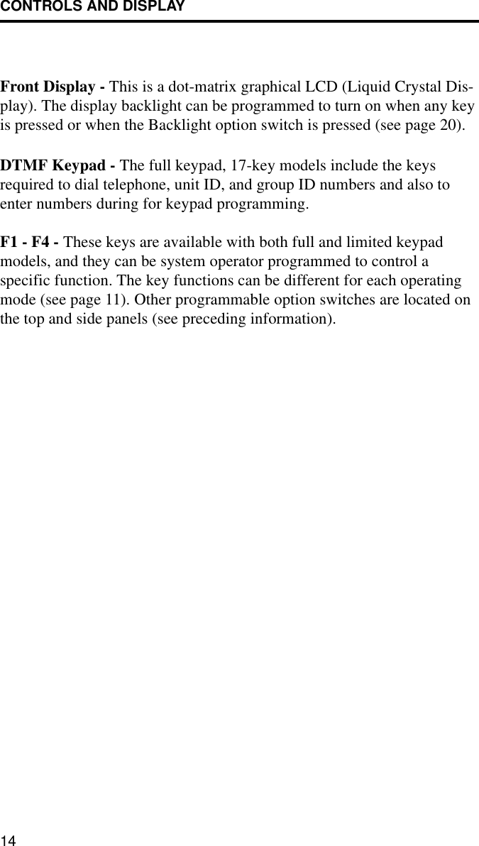CONTROLS AND DISPLAY14Front Display - This is a dot-matrix graphical LCD (Liquid Crystal Dis-play). The display backlight can be programmed to turn on when any key is pressed or when the Backlight option switch is pressed (see page 20). DTMF Keypad - The full keypad, 17-key models include the keys required to dial telephone, unit ID, and group ID numbers and also to enter numbers during for keypad programming. F1 - F4 - These keys are available with both full and limited keypad models, and they can be system operator programmed to control a specific function. The key functions can be different for each operating mode (see page 11). Other programmable option switches are located on the top and side panels (see preceding information).