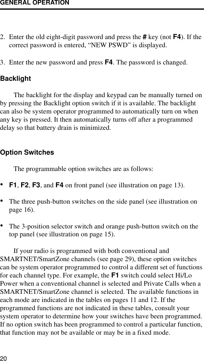 GENERAL OPERATION202. Enter the old eight-digit password and press the # key (not F4). If the correct password is entered, “NEW PSWD” is displayed.3. Enter the new password and press F4. The password is changed.BacklightThe backlight for the display and keypad can be manually turned on by pressing the Backlight option switch if it is available. The backlight can also be system operator programmed to automatically turn on when any key is pressed. It then automatically turns off after a programmed delay so that battery drain is minimized.Option SwitchesThe programmable option switches are as follows:•F1, F2, F3, and F4 on front panel (see illustration on page 13).•The three push-button switches on the side panel (see illustration on page 16).•The 3-position selector switch and orange push-button switch on the top panel (see illustration on page 15).If your radio is programmed with both conventional and SMARTNET/SmartZone channels (see page 29), these option switches can be system operator programmed to control a different set of functions for each channel type. For example, the F1 switch could select Hi/Lo Power when a conventional channel is selected and Private Calls when a SMARTNET/SmartZone channel is selected. The available functions in each mode are indicated in the tables on pages 11 and 12. If the programmed functions are not indicated in these tables, consult your system operator to determine how your switches have been programmed. If no option switch has been programmed to control a particular function, that function may not be available or may be in a fixed mode.