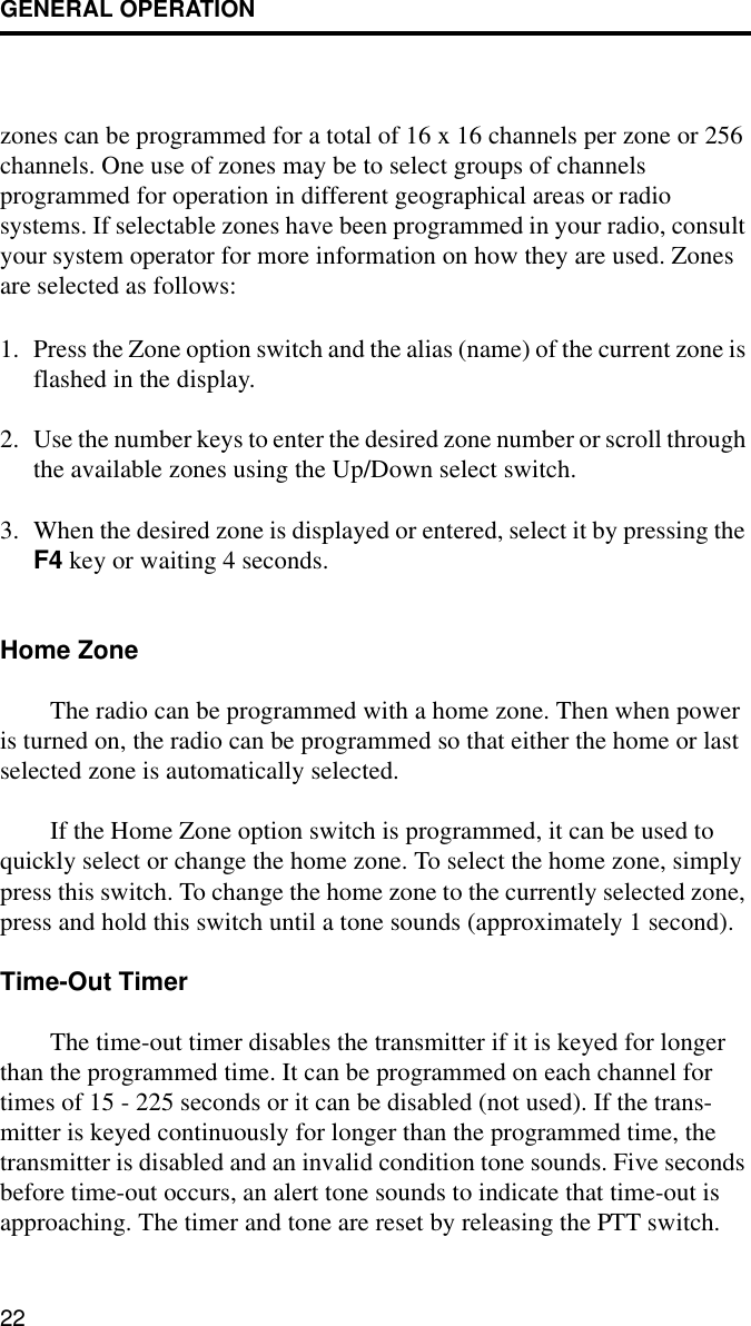 GENERAL OPERATION22zones can be programmed for a total of 16 x 16 channels per zone or 256 channels. One use of zones may be to select groups of channels programmed for operation in different geographical areas or radio systems. If selectable zones have been programmed in your radio, consult your system operator for more information on how they are used. Zones are selected as follows:1. Press the Zone option switch and the alias (name) of the current zone is flashed in the display. 2. Use the number keys to enter the desired zone number or scroll through the available zones using the Up/Down select switch.3. When the desired zone is displayed or entered, select it by pressing the F4 key or waiting 4 seconds.Home ZoneThe radio can be programmed with a home zone. Then when power is turned on, the radio can be programmed so that either the home or last selected zone is automatically selected. If the Home Zone option switch is programmed, it can be used to quickly select or change the home zone. To select the home zone, simply press this switch. To change the home zone to the currently selected zone, press and hold this switch until a tone sounds (approximately 1 second). Time-Out TimerThe time-out timer disables the transmitter if it is keyed for longer than the programmed time. It can be programmed on each channel for times of 15 - 225 seconds or it can be disabled (not used). If the trans-mitter is keyed continuously for longer than the programmed time, the transmitter is disabled and an invalid condition tone sounds. Five seconds before time-out occurs, an alert tone sounds to indicate that time-out is approaching. The timer and tone are reset by releasing the PTT switch. 