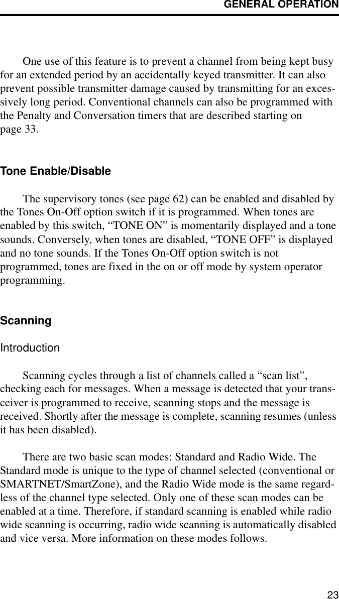 GENERAL OPERATION23One use of this feature is to prevent a channel from being kept busy for an extended period by an accidentally keyed transmitter. It can also prevent possible transmitter damage caused by transmitting for an exces-sively long period. Conventional channels can also be programmed with the Penalty and Conversation timers that are described starting on page 33.Tone Enable/DisableThe supervisory tones (see page 62) can be enabled and disabled by the Tones On-Off option switch if it is programmed. When tones are enabled by this switch, “TONE ON” is momentarily displayed and a tone sounds. Conversely, when tones are disabled, “TONE OFF” is displayed and no tone sounds. If the Tones On-Off option switch is not programmed, tones are fixed in the on or off mode by system operator programming.ScanningIntroductionScanning cycles through a list of channels called a “scan list”, checking each for messages. When a message is detected that your trans-ceiver is programmed to receive, scanning stops and the message is received. Shortly after the message is complete, scanning resumes (unless it has been disabled). There are two basic scan modes: Standard and Radio Wide. The Standard mode is unique to the type of channel selected (conventional or SMARTNET/SmartZone), and the Radio Wide mode is the same regard-less of the channel type selected. Only one of these scan modes can be enabled at a time. Therefore, if standard scanning is enabled while radio wide scanning is occurring, radio wide scanning is automatically disabled and vice versa. More information on these modes follows.