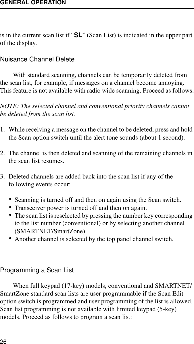 GENERAL OPERATION26is in the current scan list if “SL” (Scan List) is indicated in the upper part of the display. Nuisance Channel DeleteWith standard scanning, channels can be temporarily deleted from the scan list, for example, if messages on a channel become annoying. This feature is not available with radio wide scanning. Proceed as follows:NOTE: The selected channel and conventional priority channels cannot be deleted from the scan list.1. While receiving a message on the channel to be deleted, press and hold the Scan option switch until the alert tone sounds (about 1 second). 2. The channel is then deleted and scanning of the remaining channels in the scan list resumes.3. Deleted channels are added back into the scan list if any of the following events occur:•Scanning is turned off and then on again using the Scan switch.•Transceiver power is turned off and then on again.•The scan list is reselected by pressing the number key corresponding to the list number (conventional) or by selecting another channel (SMARTNET/SmartZone).•Another channel is selected by the top panel channel switch.Programming a Scan ListWhen full keypad (17-key) models, conventional and SMARTNET/SmartZone standard scan lists are user programmable if the Scan Edit option switch is programmed and user programming of the list is allowed. Scan list programming is not available with limited keypad (5-key) models. Proceed as follows to program a scan list: