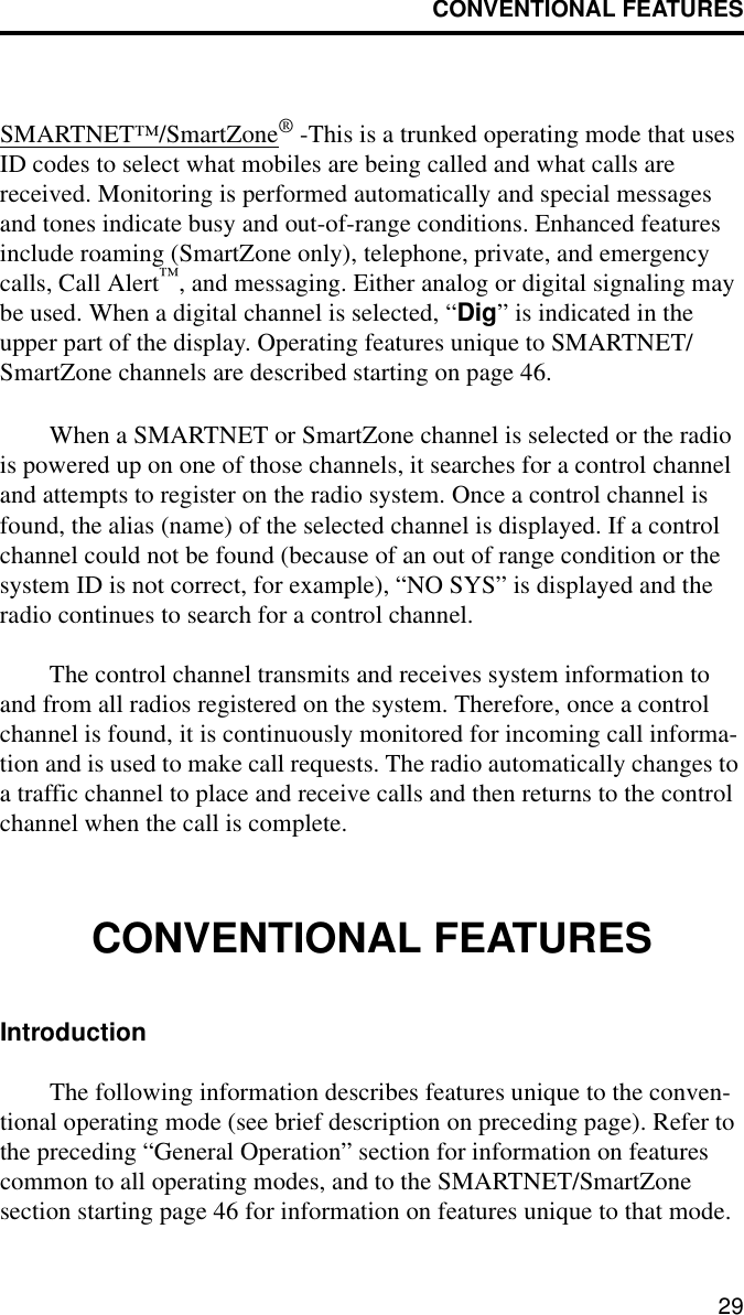 CONVENTIONAL FEATURES29SMARTNET™/SmartZone® -This is a trunked operating mode that uses ID codes to select what mobiles are being called and what calls are received. Monitoring is performed automatically and special messages and tones indicate busy and out-of-range conditions. Enhanced features include roaming (SmartZone only), telephone, private, and emergency calls, Call Alert™, and messaging. Either analog or digital signaling may be used. When a digital channel is selected, “Dig” is indicated in the upper part of the display. Operating features unique to SMARTNET/SmartZone channels are described starting on page 46.When a SMARTNET or SmartZone channel is selected or the radio is powered up on one of those channels, it searches for a control channel and attempts to register on the radio system. Once a control channel is found, the alias (name) of the selected channel is displayed. If a control channel could not be found (because of an out of range condition or the system ID is not correct, for example), “NO SYS” is displayed and the radio continues to search for a control channel.The control channel transmits and receives system information to and from all radios registered on the system. Therefore, once a control channel is found, it is continuously monitored for incoming call informa-tion and is used to make call requests. The radio automatically changes to a traffic channel to place and receive calls and then returns to the control channel when the call is complete.CONVENTIONAL FEATURESIntroductionThe following information describes features unique to the conven-tional operating mode (see brief description on preceding page). Refer to the preceding “General Operation” section for information on features common to all operating modes, and to the SMARTNET/SmartZone section starting page 46 for information on features unique to that mode.