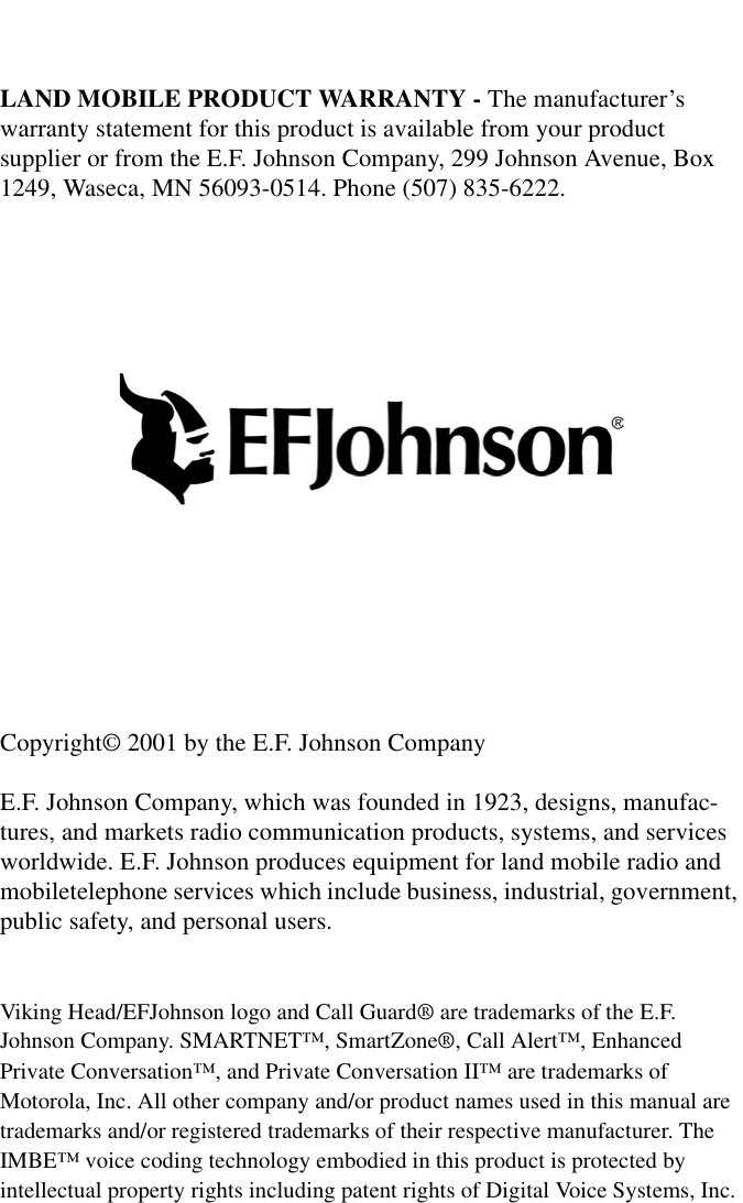 LAND MOBILE PRODUCT WARRANTY - The manufacturer’s warranty statement for this product is available from your product supplier or from the E.F. Johnson Company, 299 Johnson Avenue, Box 1249, Waseca, MN 56093-0514. Phone (507) 835-6222.Copyright© 2001 by the E.F. Johnson CompanyE.F. Johnson Company, which was founded in 1923, designs, manufac-tures, and markets radio communication products, systems, and services worldwide. E.F. Johnson produces equipment for land mobile radio and mobiletelephone services which include business, industrial, government, public safety, and personal users.Viking Head/EFJohnson logo and Call Guard® are trademarks of the E.F. Johnson Company. SMARTNET™, SmartZone®, Call Alert™, Enhanced Private Conversation™, and Private Conversation II™ are trademarks of Motorola, Inc. All other company and/or product names used in this manual are trademarks and/or registered trademarks of their respective manufacturer. The IMBE™ voice coding technology embodied in this product is protected by intellectual property rights including patent rights of Digital Voice Systems, Inc.