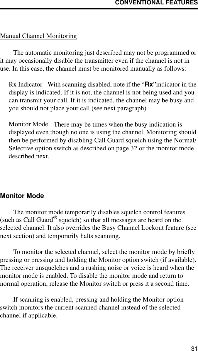 CONVENTIONAL FEATURES31Manual Channel MonitoringThe automatic monitoring just described may not be programmed or it may occasionally disable the transmitter even if the channel is not in use. In this case, the channel must be monitored manually as follows:Rx Indicator - With scanning disabled, note if the “Rx”indicator in the display is indicated. If it is not, the channel is not being used and you can transmit your call. If it is indicated, the channel may be busy and you should not place your call (see next paragraph). Monitor Mode - There may be times when the busy indication is displayed even though no one is using the channel. Monitoring should then be performed by disabling Call Guard squelch using the Normal/Selective option switch as described on page 32 or the monitor mode described next.Monitor ModeThe monitor mode temporarily disables squelch control features (such as Call Guard® squelch) so that all messages are heard on the selected channel. It also overrides the Busy Channel Lockout feature (see next section) and temporarily halts scanning.To monitor the selected channel, select the monitor mode by briefly pressing or pressing and holding the Monitor option switch (if available). The receiver unsquelches and a rushing noise or voice is heard when the monitor mode is enabled. To disable the monitor mode and return to normal operation, release the Monitor switch or press it a second time.If scanning is enabled, pressing and holding the Monitor option switch monitors the current scanned channel instead of the selected channel if applicable. 