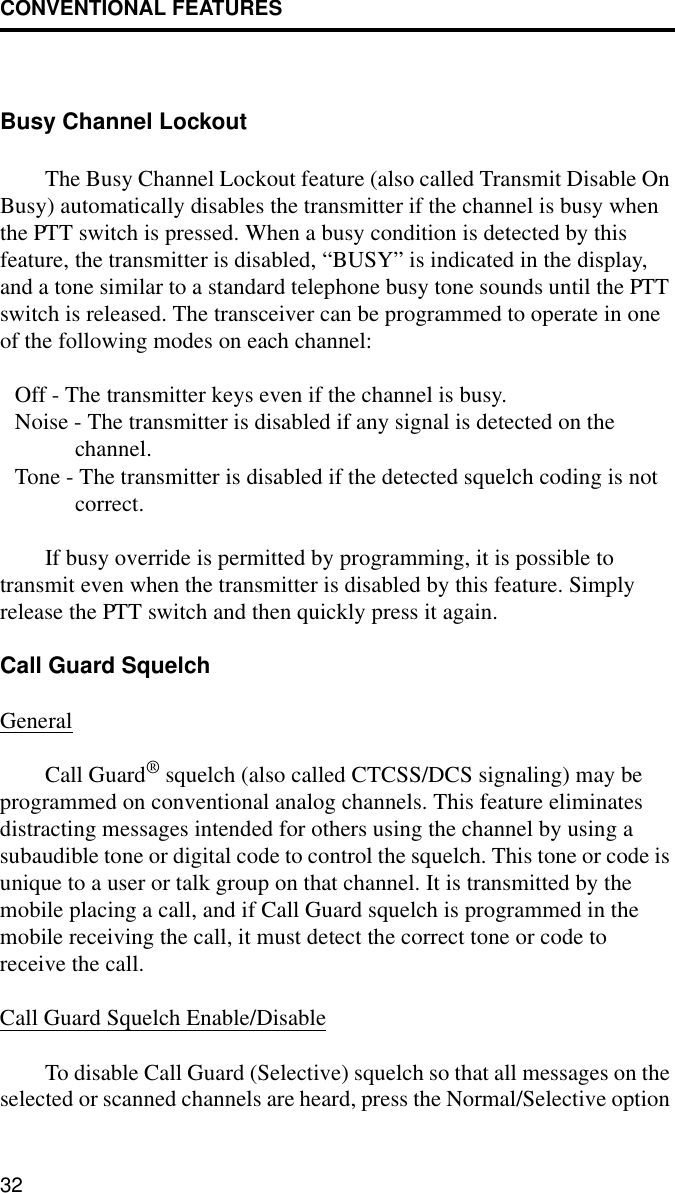CONVENTIONAL FEATURES32Busy Channel LockoutThe Busy Channel Lockout feature (also called Transmit Disable On Busy) automatically disables the transmitter if the channel is busy when the PTT switch is pressed. When a busy condition is detected by this feature, the transmitter is disabled, “BUSY” is indicated in the display, and a tone similar to a standard telephone busy tone sounds until the PTT switch is released. The transceiver can be programmed to operate in one of the following modes on each channel: Off - The transmitter keys even if the channel is busy.Noise - The transmitter is disabled if any signal is detected on the channel.Tone - The transmitter is disabled if the detected squelch coding is not correct.If busy override is permitted by programming, it is possible to transmit even when the transmitter is disabled by this feature. Simply release the PTT switch and then quickly press it again.Call Guard SquelchGeneralCall Guard® squelch (also called CTCSS/DCS signaling) may be programmed on conventional analog channels. This feature eliminates distracting messages intended for others using the channel by using a subaudible tone or digital code to control the squelch. This tone or code is unique to a user or talk group on that channel. It is transmitted by the mobile placing a call, and if Call Guard squelch is programmed in the mobile receiving the call, it must detect the correct tone or code to receive the call.Call Guard Squelch Enable/DisableTo disable Call Guard (Selective) squelch so that all messages on the selected or scanned channels are heard, press the Normal/Selective option 