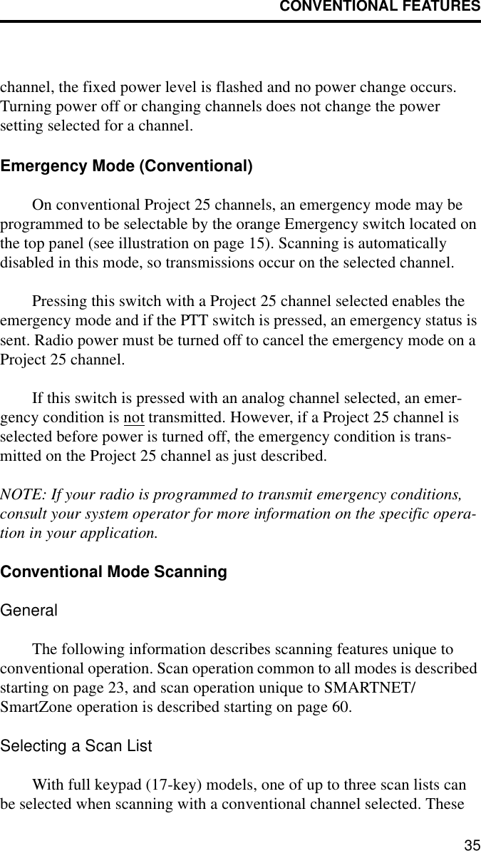CONVENTIONAL FEATURES35channel, the fixed power level is flashed and no power change occurs. Turning power off or changing channels does not change the power setting selected for a channel.Emergency Mode (Conventional)On conventional Project 25 channels, an emergency mode may be programmed to be selectable by the orange Emergency switch located on the top panel (see illustration on page 15). Scanning is automatically disabled in this mode, so transmissions occur on the selected channel. Pressing this switch with a Project 25 channel selected enables the emergency mode and if the PTT switch is pressed, an emergency status is sent. Radio power must be turned off to cancel the emergency mode on a Project 25 channel.If this switch is pressed with an analog channel selected, an emer-gency condition is not transmitted. However, if a Project 25 channel is selected before power is turned off, the emergency condition is trans-mitted on the Project 25 channel as just described. NOTE: If your radio is programmed to transmit emergency conditions, consult your system operator for more information on the specific opera-tion in your application.Conventional Mode ScanningGeneralThe following information describes scanning features unique to conventional operation. Scan operation common to all modes is described starting on page 23, and scan operation unique to SMARTNET/SmartZone operation is described starting on page 60.Selecting a Scan ListWith full keypad (17-key) models, one of up to three scan lists can be selected when scanning with a conventional channel selected. These 