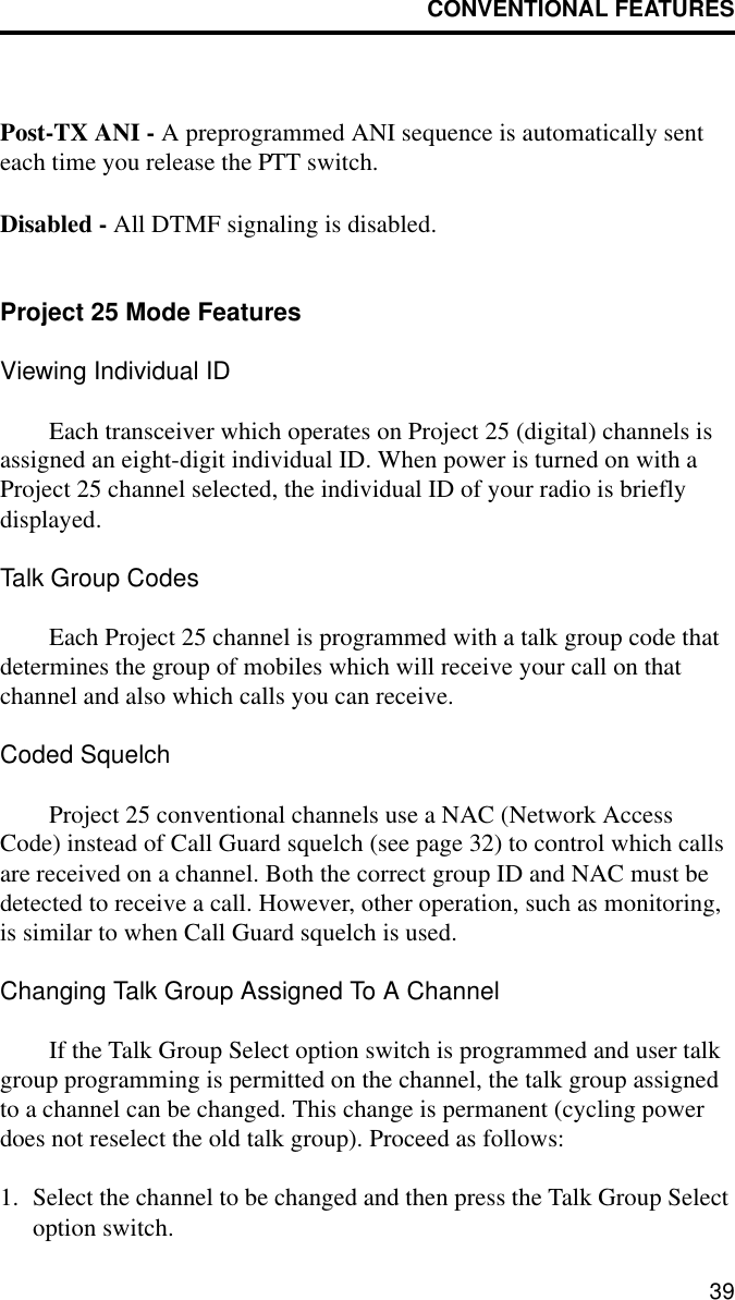 CONVENTIONAL FEATURES39Post-TX ANI - A preprogrammed ANI sequence is automatically sent each time you release the PTT switch. Disabled - All DTMF signaling is disabled.Project 25 Mode FeaturesViewing Individual IDEach transceiver which operates on Project 25 (digital) channels is assigned an eight-digit individual ID. When power is turned on with a Project 25 channel selected, the individual ID of your radio is briefly displayed.Talk Group CodesEach Project 25 channel is programmed with a talk group code that determines the group of mobiles which will receive your call on that channel and also which calls you can receive.Coded SquelchProject 25 conventional channels use a NAC (Network Access Code) instead of Call Guard squelch (see page 32) to control which calls are received on a channel. Both the correct group ID and NAC must be detected to receive a call. However, other operation, such as monitoring, is similar to when Call Guard squelch is used.Changing Talk Group Assigned To A ChannelIf the Talk Group Select option switch is programmed and user talk group programming is permitted on the channel, the talk group assigned to a channel can be changed. This change is permanent (cycling power does not reselect the old talk group). Proceed as follows:1. Select the channel to be changed and then press the Talk Group Select option switch.