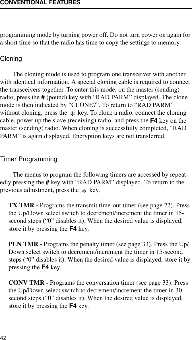 CONVENTIONAL FEATURES42programming mode by turning power off. Do not turn power on again for a short time so that the radio has time to copy the settings to memory.CloningThe cloning mode is used to program one transceiver with another with identical information. A special cloning cable is required to connect the transceivers together. To enter this mode, on the master (sending) radio, press the # (pound) key with “RAD PARM” displayed. The clone mode is then indicated by “CLONE?”. To return to “RAD PARM” without cloning, press the   key. To clone a radio, connect the cloning cable, power up the slave (receiving) radio, and press the F4 key on the master (sending) radio. When cloning is successfully completed, “RAD PARM” is again displayed. Encryption keys are not transferred.Timer ProgrammingThe menus to program the following timers are accessed by repeat-edly pressing the # key with “RAD PARM” displayed. To return to the previous adjustment, press the   key.TX TMR - Programs the transmit time-out timer (see page 22). Press the Up/Down select switch to decrement/increment the timer in 15-second steps (“0” disables it). When the desired value is displayed, store it by pressing the F4 key.PEN TMR - Programs the penalty timer (see page 33). Press the Up/Down select switch to decrement/increment the timer in 15-second steps (“0” disables it). When the desired value is displayed, store it by pressing the F4 key.CONV TMR - Programs the conversation timer (see page 33). Press the Up/Down select switch to decrement/increment the timer in 30-second steps (“0” disables it). When the desired value is displayed, store it by pressing the F4 key.**