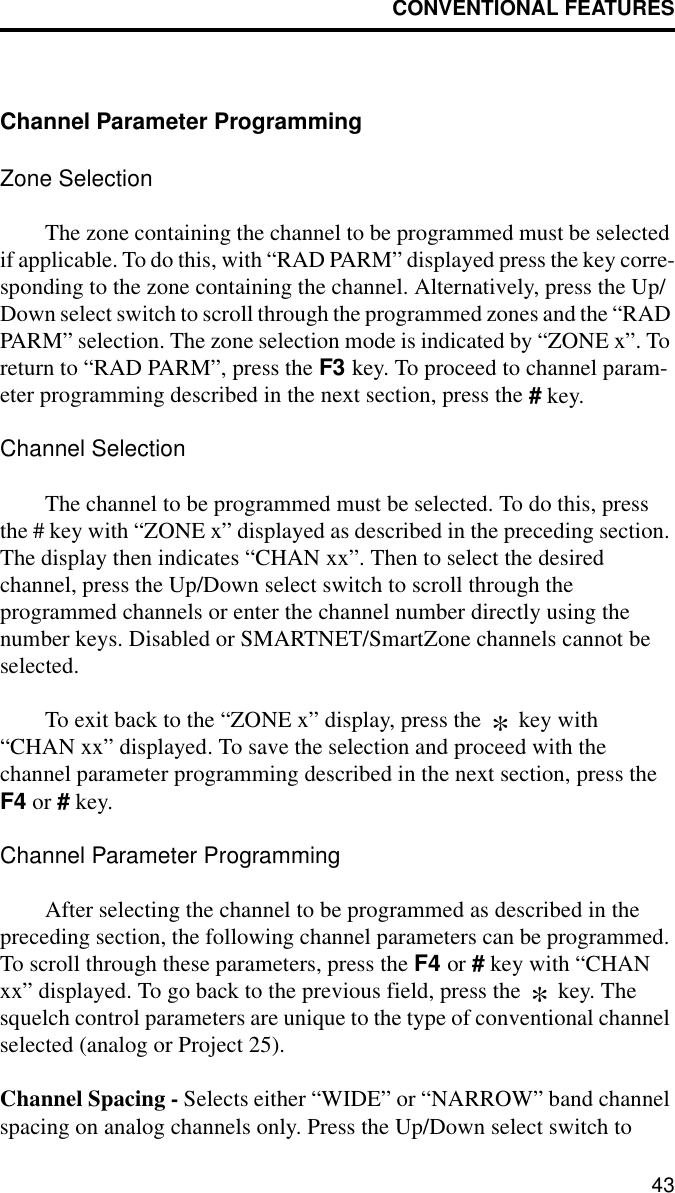 CONVENTIONAL FEATURES43Channel Parameter ProgrammingZone SelectionThe zone containing the channel to be programmed must be selected if applicable. To do this, with “RAD PARM” displayed press the key corre-sponding to the zone containing the channel. Alternatively, press the Up/Down select switch to scroll through the programmed zones and the “RAD PARM” selection. The zone selection mode is indicated by “ZONE x”. To return to “RAD PARM”, press the F3 key. To proceed to channel param-eter programming described in the next section, press the # key. Channel SelectionThe channel to be programmed must be selected. To do this, press the # key with “ZONE x” displayed as described in the preceding section. The display then indicates “CHAN xx”. Then to select the desired channel, press the Up/Down select switch to scroll through the programmed channels or enter the channel number directly using the number keys. Disabled or SMARTNET/SmartZone channels cannot be selected. To exit back to the “ZONE x” display, press the   key with “CHAN xx” displayed. To save the selection and proceed with the channel parameter programming described in the next section, press the F4 or # key.Channel Parameter ProgrammingAfter selecting the channel to be programmed as described in the preceding section, the following channel parameters can be programmed. To scroll through these parameters, press the F4 or # key with “CHAN xx” displayed. To go back to the previous field, press the   key. The squelch control parameters are unique to the type of conventional channel selected (analog or Project 25).Channel Spacing - Selects either “WIDE” or “NARROW” band channel spacing on analog channels only. Press the Up/Down select switch to **