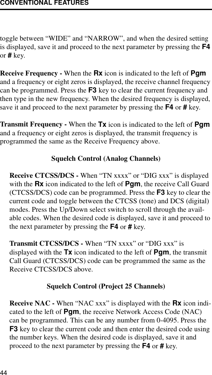 CONVENTIONAL FEATURES44toggle between “WIDE” and “NARROW”, and when the desired setting is displayed, save it and proceed to the next parameter by pressing the F4 or # key.Receive Frequency - When the Rx icon is indicated to the left of Pgm and a frequency or eight zeros is displayed, the receive channel frequency can be programmed. Press the F3 key to clear the current frequency and then type in the new frequency. When the desired frequency is displayed, save it and proceed to the next parameter by pressing the F4 or # key. Transmit Frequency - When the Tx icon is indicated to the left of Pgm and a frequency or eight zeros is displayed, the transmit frequency is programmed the same as the Receive Frequency above.Squelch Control (Analog Channels)Receive CTCSS/DCS - When “TN xxxx” or “DIG xxx” is displayed with the Rx icon indicated to the left of Pgm, the receive Call Guard (CTCSS/DCS) code can be programmed. Press the F3 key to clear the current code and toggle between the CTCSS (tone) and DCS (digital) modes. Press the Up/Down select switch to scroll through the avail-able codes. When the desired code is displayed, save it and proceed to the next parameter by pressing the F4 or # key.Transmit CTCSS/DCS - When “TN xxxx” or “DIG xxx” is displayed with the Tx icon indicated to the left of Pgm, the transmit Call Guard (CTCSS/DCS) code can be programmed the same as the Receive CTCSS/DCS above. Squelch Control (Project 25 Channels)Receive NAC - When “NAC xxx” is displayed with the Rx icon indi-cated to the left of Pgm, the receive Network Access Code (NAC) can be programmed. This can be any number from 0-4095. Press the F3 key to clear the current code and then enter the desired code using the number keys. When the desired code is displayed, save it and proceed to the next parameter by pressing the F4 or # key.