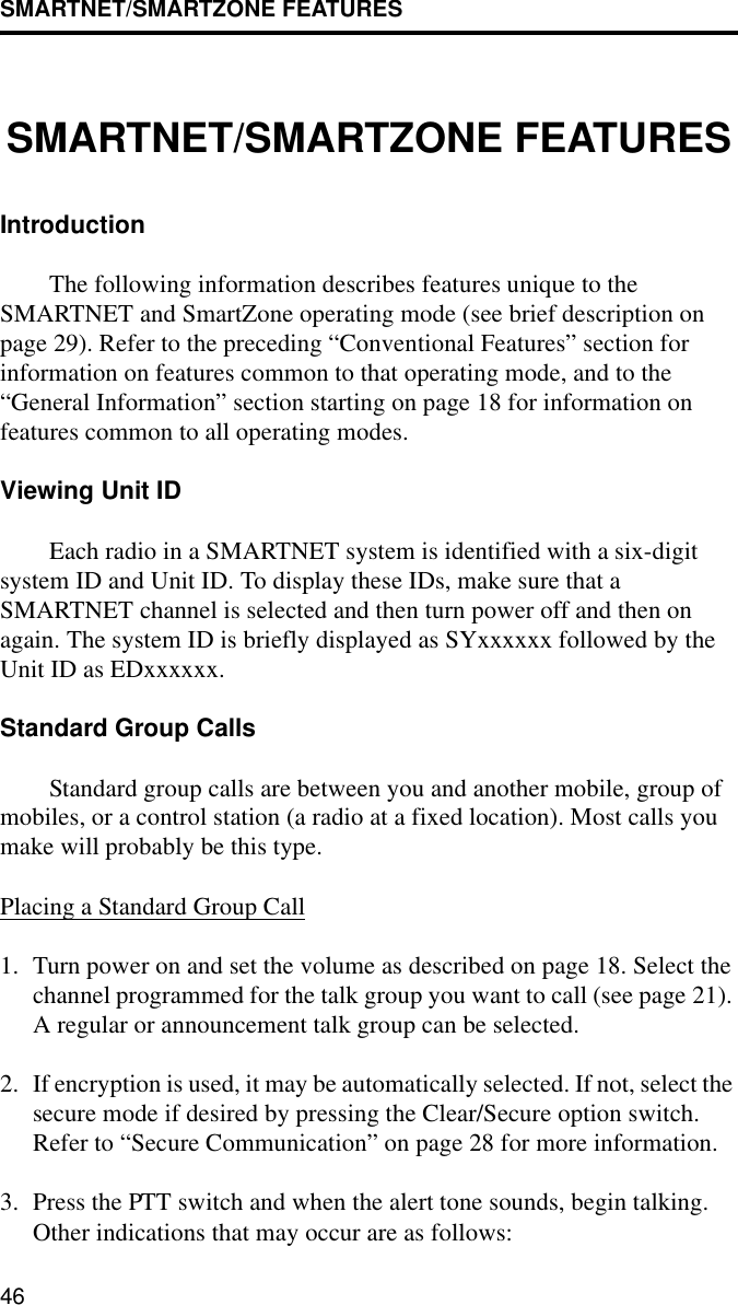 SMARTNET/SMARTZONE FEATURES46SMARTNET/SMARTZONE FEATURESIntroduction The following information describes features unique to the SMARTNET and SmartZone operating mode (see brief description on page 29). Refer to the preceding “Conventional Features” section for information on features common to that operating mode, and to the “General Information” section starting on page 18 for information on features common to all operating modes.Viewing Unit IDEach radio in a SMARTNET system is identified with a six-digit system ID and Unit ID. To display these IDs, make sure that a SMARTNET channel is selected and then turn power off and then on again. The system ID is briefly displayed as SYxxxxxx followed by the Unit ID as EDxxxxxx. Standard Group CallsStandard group calls are between you and another mobile, group of mobiles, or a control station (a radio at a fixed location). Most calls you make will probably be this type.Placing a Standard Group Call1. Turn power on and set the volume as described on page 18. Select the channel programmed for the talk group you want to call (see page 21). A regular or announcement talk group can be selected.2. If encryption is used, it may be automatically selected. If not, select the secure mode if desired by pressing the Clear/Secure option switch. Refer to “Secure Communication” on page 28 for more information.3. Press the PTT switch and when the alert tone sounds, begin talking. Other indications that may occur are as follows: