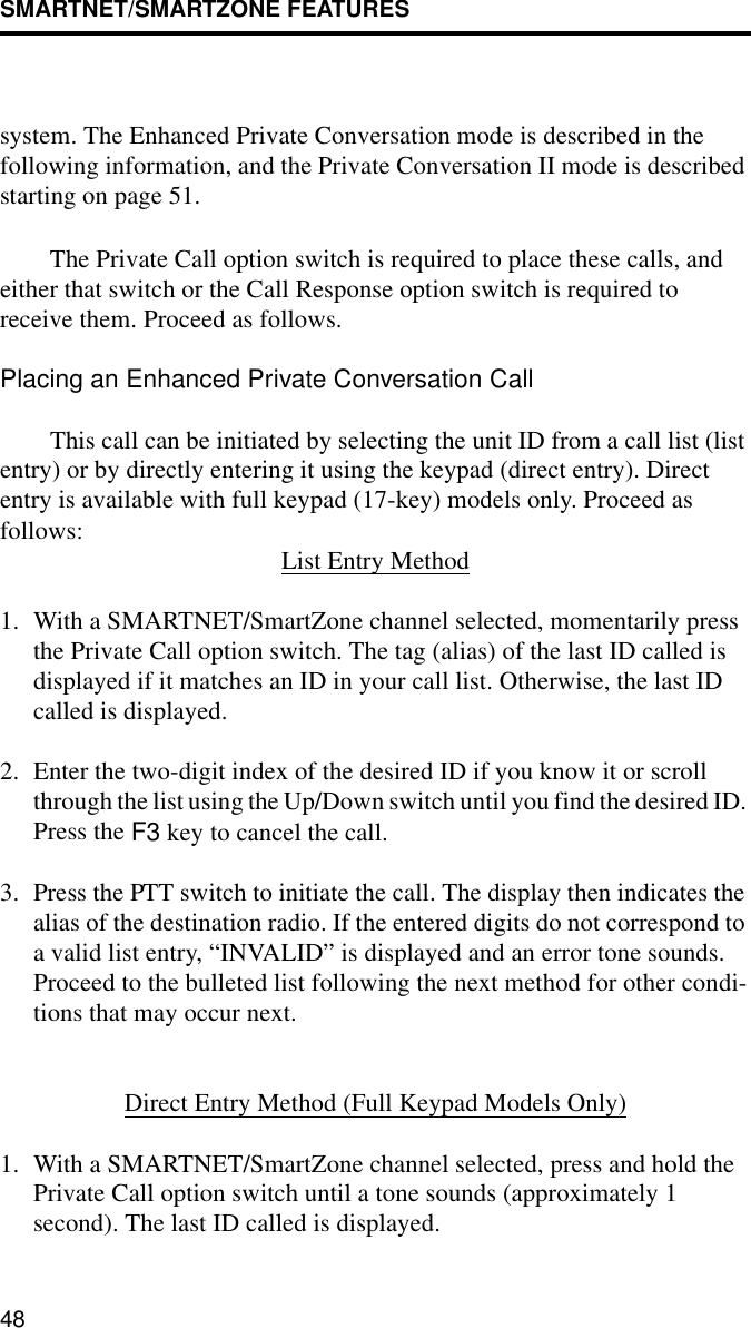 SMARTNET/SMARTZONE FEATURES48system. The Enhanced Private Conversation mode is described in the following information, and the Private Conversation II mode is described starting on page 51. The Private Call option switch is required to place these calls, and either that switch or the Call Response option switch is required to receive them. Proceed as follows. Placing an Enhanced Private Conversation CallThis call can be initiated by selecting the unit ID from a call list (list entry) or by directly entering it using the keypad (direct entry). Direct entry is available with full keypad (17-key) models only. Proceed as follows: List Entry Method1. With a SMARTNET/SmartZone channel selected, momentarily press the Private Call option switch. The tag (alias) of the last ID called is displayed if it matches an ID in your call list. Otherwise, the last ID called is displayed.2. Enter the two-digit index of the desired ID if you know it or scroll through the list using the Up/Down switch until you find the desired ID. Press the F3 key to cancel the call.3. Press the PTT switch to initiate the call. The display then indicates the alias of the destination radio. If the entered digits do not correspond to a valid list entry, “INVALID” is displayed and an error tone sounds. Proceed to the bulleted list following the next method for other condi-tions that may occur next. Direct Entry Method (Full Keypad Models Only)1. With a SMARTNET/SmartZone channel selected, press and hold the Private Call option switch until a tone sounds (approximately 1 second). The last ID called is displayed.