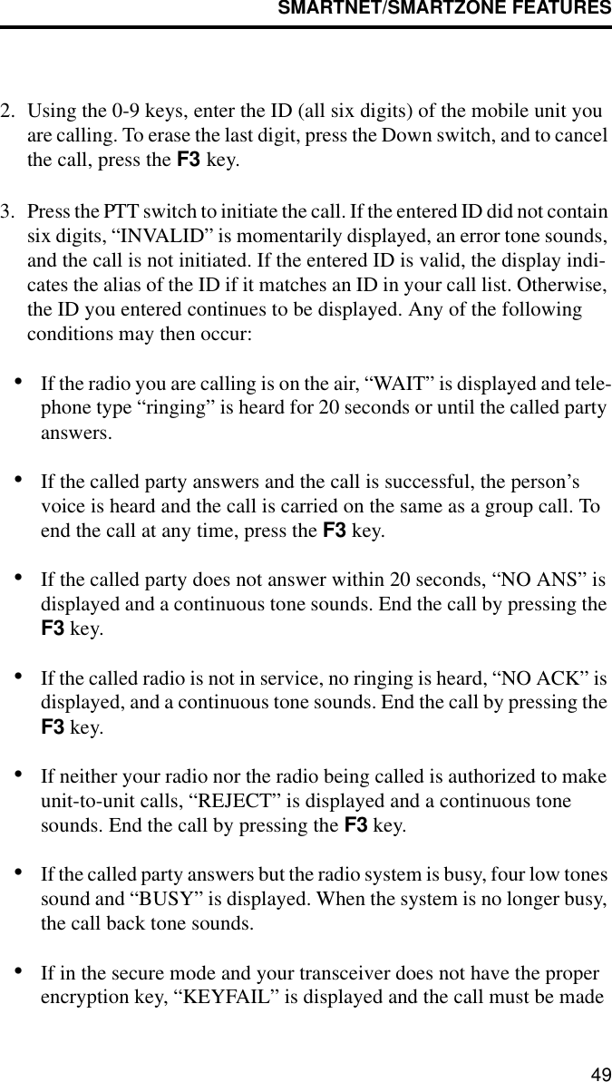 SMARTNET/SMARTZONE FEATURES492. Using the 0-9 keys, enter the ID (all six digits) of the mobile unit you are calling. To erase the last digit, press the Down switch, and to cancel the call, press the F3 key.3. Press the PTT switch to initiate the call. If the entered ID did not contain six digits, “INVALID” is momentarily displayed, an error tone sounds, and the call is not initiated. If the entered ID is valid, the display indi-cates the alias of the ID if it matches an ID in your call list. Otherwise, the ID you entered continues to be displayed. Any of the following conditions may then occur:•If the radio you are calling is on the air, “WAIT” is displayed and tele-phone type “ringing” is heard for 20 seconds or until the called party answers. •If the called party answers and the call is successful, the person’s voice is heard and the call is carried on the same as a group call. To end the call at any time, press the F3 key. •If the called party does not answer within 20 seconds, “NO ANS” is displayed and a continuous tone sounds. End the call by pressing the F3 key. •If the called radio is not in service, no ringing is heard, “NO ACK” is displayed, and a continuous tone sounds. End the call by pressing the F3 key.•If neither your radio nor the radio being called is authorized to make unit-to-unit calls, “REJECT” is displayed and a continuous tone sounds. End the call by pressing the F3 key.•If the called party answers but the radio system is busy, four low tones sound and “BUSY” is displayed. When the system is no longer busy, the call back tone sounds.•If in the secure mode and your transceiver does not have the proper encryption key, “KEYFAIL” is displayed and the call must be made 