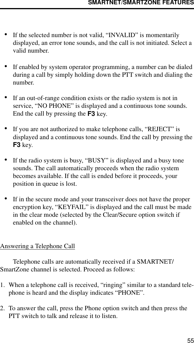 SMARTNET/SMARTZONE FEATURES55•If the selected number is not valid, “INVALID” is momentarily displayed, an error tone sounds, and the call is not initiated. Select a valid number.•If enabled by system operator programming, a number can be dialed during a call by simply holding down the PTT switch and dialing the number.•If an out-of-range condition exists or the radio system is not in service, “NO PHONE” is displayed and a continuous tone sounds. End the call by pressing the F3 key.•If you are not authorized to make telephone calls, “REJECT” is displayed and a continuous tone sounds. End the call by pressing the F3 key.•If the radio system is busy, “BUSY” is displayed and a busy tone sounds. The call automatically proceeds when the radio system becomes available. If the call is ended before it proceeds, your position in queue is lost.•If in the secure mode and your transceiver does not have the proper encryption key, “KEYFAIL” is displayed and the call must be made in the clear mode (selected by the Clear/Secure option switch if enabled on the channel).Answering a Telephone CallTelephone calls are automatically received if a SMARTNET/SmartZone channel is selected. Proceed as follows:1. When a telephone call is received, “ringing” similar to a standard tele-phone is heard and the display indicates “PHONE”.2. To answer the call, press the Phone option switch and then press the PTT switch to talk and release it to listen. 